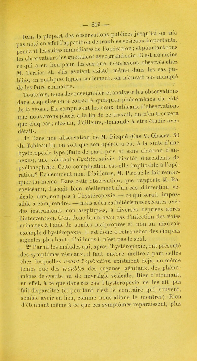 Dans la plupart des observations publiées jusqu'ici on n'a pas noté en effet l'apparition de troubles vésicaux importants, pendant les suites immédiates de l'opération ; et pourtant tous les observateurs les guettaient avec grand soin. C'est au moins ce qui a eu lieu pour les cas que nous avons observes chez M Terrier et, s'ils avaient existé, même dans les cas pu- bliés, en quelques lignes seulement, on n'aurait pas manque de les faire connaître. Toutefois, nous devons signaler et analyser les observations dans lesquelles on a constaté quelques phénomènes du côte de la vessie. En compulsant les deux tableaux d'observations que nous avons placés à la fin de ce travail, on n'en trouvera que cinq cas; chacun, d'ailleurs, demande à être étudié avec détails. 1« Dans une observation de M. Picqué (Cas V, Observ. 5U du Tableau II), on voit que son opérée a eu, à la suite d'une hystéropexie type (faite de parti pris et sans ablation d'an- nexés), une véritable Cijstite, suivie bientôt d'accidents de pyélonéphrite. Cette complication est-elle implicable à l'opé- ration? Evidemment non. D'ailleurs, M. Picqué le fait remar- quer lui-même. Dans cette observation, que rapporte M. Ra- covicéanu, il s'agit bien réellement d'un cas d'infection vé- sicale, due, non pas à l'hystéropexie — ce qui serait impos- sible à comprendre, — mais à des cathétérismes exécutés avec des instruments non aseptiques, à diverses reprises après l'intervention. C'est donc là un beau cas d'infection des voies urinaires à l'aide de sondes malpropres et non un mauvais exemple d'hystéropexie. Il est donc à retrancher des cinq cas signalés plus haut ; d'ailleurs il n'est pas le seul. 2^ Parmi les malades qui, après l'hystéropexie, ont présenté des symptômes vésicaux, il faut encore mettre à part celles chez lesquelles avant Vopération existaient déjà, en même temps que des troubles des organes génitaux, des phéno- mènes de cystite ou de névralgie vésicale. Rien d'étonnant, en effet, à ce que dans ces cas l'hystéropexie ne les ait pas fait disparaître (et pourtant c'est le contraire qui, souvent, semble avoir eu lieu, comme nous allons le montrer). Rien d'étonnant même à ce que ces symptômes reparaissent, plus