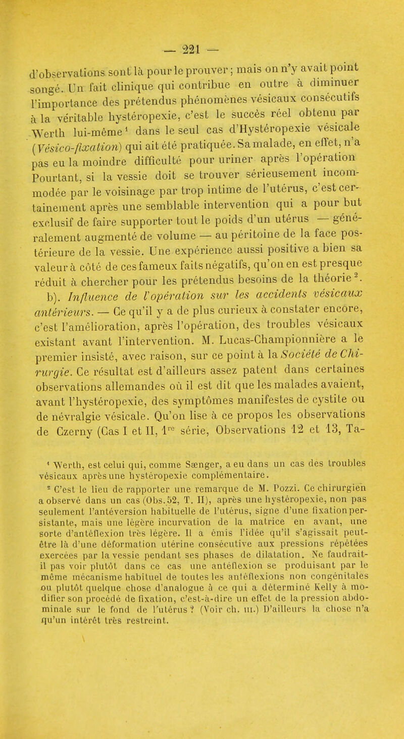 d'observations sont là pour le prouver ; mais on n'y avait point songé. Un fait clinique qui contribue en outre à diminuer l'importance des prétendus phénomènes vésicaux consécutifs à la véritable hystéropexie, c'est le succès réel obtenu par Werth lui-même ' dans le seul cas d'Hystéropexie vésicak {Vésico-fixalion) qui ait été pratiquée. Sa malade, en effet, n'a pas eu la moindre difficulté pour uriner après l'opération Pourtant, si la vessie doit se trouver sérieusement^ incom- modée par le voisinage par trop intime de l'utérus, c'est cer- tainement après une semblable intervention qui a pour but exclusif de faire supporter tout le poids d'un utérus — géné- ralement augmenté de volume — au péritoine de la face pos- térieure de la vessie. Une expérience aussi positive a bien sa valeur à côté de ces fameux faits négatifs, qu'on en est presque réduit à chercher pour les prétendus besoins de la théorie ^ b). Influence de l'opération sur les accidents vésicaux antérieurs. — Ce qu'il y a de plus curieux à constater encore, c'est l'amélioration, après l'opération, des troubles vésicaux existant avant l'intervention. M. Lucas-Championnière a le premier insisté, avec raison, sur ce pointa là Société de Chi- rurgie. Ce résultat est d'ailleurs assez patent dans certaines observations allemandes où il est dit que les malades avaient, avant l'hystéropexie, des symptômes manifestes de cystite ou de névralgie vésicale. Qu'on lise à ce propos les observations de Czerny (Cas I et II, 1'° série, Observations 12 et 13, Ta- * Werlh, est celui qui, comme Sœnger, a eu dans un cas des troubles vésicaux après une hystéropexie complémentaire. - C'est le lieu de rapporter une remarque de M. Pozzi. Ce chirurgien a observé dans un cas(Obs. 52, T. II), après une hystéropexie, non pas seulement l'antéversion habituelle de l'utérus, signe d'une fixation per- sistante, mais une légère incurvation de la matrice en avant, une sorte d'antéflexion très légère. Il a émis l'idée qu'il s'agissait peut- être là d'une déformation utérine consécutive aux pressions répétées exercées par la vessie pendant ses phases de dilatation. Ne faudrait- il pas voir plutôt dans ce cas une antéflexion se produisant par le même mécanisme habituel de toutes les aniéflexions non congénitales ou plutôt quelque chose d'analogue à ce qui a déterminé Kelly à mo- difier son procédé de fixation, c'est-à-dire un effet de la pression abdo- minale sur le fond de l'utérus 1 (Voir ch. ui.) D'ailleurs la chose n'a qu'un intérêt très restreint.