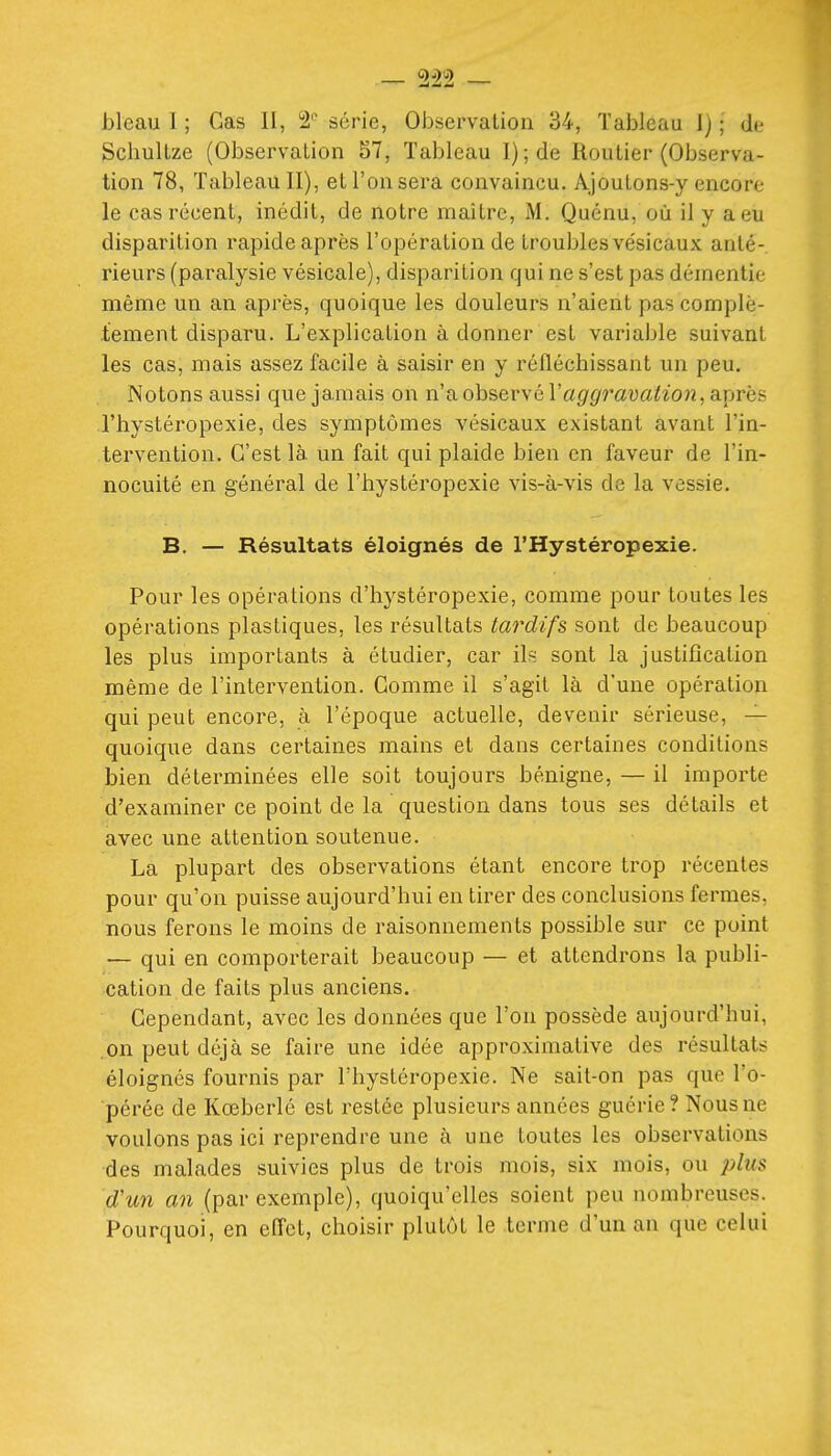 bleau I ; Cas II, 2'^ série, Observation 34, Tableau 1); de Schullze (Observation 57, Tableau l);de Routier (Observa- tion 78, Tableau II), et l'on sera convaincu. Ajoulons-y encore le cas récent, inédit, de notre maître, M. Quénu, où il y a eu disparition rapide après l'opération de troubles vésicaux anté- rieurs (paralysie vésicale), disparition qui ne s'est pas démentie même un an après, quoique les douleurs n'aient pas complè- tement disparu. L'explication à donner est variable suivant les cas, mais assez facile à saisir en y réfléchissant un peu. Notons aussi que jamais on n'a observé Vaggravation, après l'hystéropexie, des symptômes vésicaux existant avant l'in- tervention. C'est là. un fait qui plaide bien en faveur de l'in- nocuité en général de l'hystéropexie vis-à-vis de la vessie. B. — Résultats éloignés de l'Hystéropexie. Pour les opérations d'hystéropexie, comme pour toutes les opérations plastiques, les résultats tardifs sont de beaucoup les plus importants à étudier, car \h. sont la justification même de l'intervention. Gomme il s'agit là d'une opération qui peut encore, à l'époque actuelle, devenir sérieuse, — quoique dans certaines mains et dans certaines conditions bien déterminées elle soit toujours bénigne, — il importe d'examiner ce point de la question dans tous ses détails et avec une attention soutenue. La plupart des observations étant encore trop récentes pour qu'on puisse aujourd'hui en tirer des conclusions fermes, nous ferons le moins de raisonnements possible sur ce point — qui en comporterait beaucoup — et attendrons la publi- cation de faits plus anciens. Cependant, avec les données que l'on possède aujourd'hui, on peut déjà se faire une idée approximative des résultats éloignés fournis par l'hystéropexie. Ne sait-on pas que l'o- pérée de Kœberlé est restée plusieurs années guérie? Nous ne voulons pas ici reprendre une à une toutes les observations des malades suivies plus de trois mois, six mois, ou plus d'un an (par exemple), quoiqu'elles soient peu nombreuses. Pourquoi, en efl'et, choisir plutôt le terme d'un an que celui