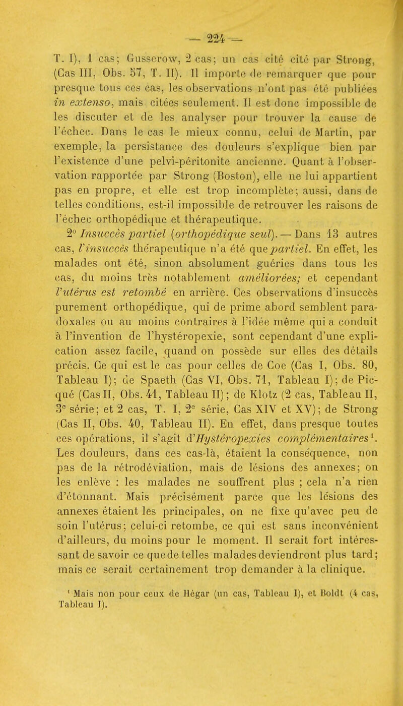 T. I), 1 cas; Gusserow, 2 cas; un cas cité cite par Strong, (Cas III, Obs. 57, T. II). Il importe de remarquer que pour presque tous ces cas, les observations n'ont pas été publiées in extenso^ mais citées seulement. Il est donc impossible de les discuter et de les analyser pour trouver la cause de l'échec. Dans le cas le mieux connu, celui de Martin, par exemple, la persistance des douleurs s'explique bien par l'existence d'une pelvi-péritonite ancienne. Quant à l'obser- vation rapportée par Sti'ong (Boston), elle ne lui appartient pas en propre, et elle est trop incomplète; aussi, dans de telles conditions, est-il impossible de retrouver les raisons de l'échec orthopédique et thérapeutique. Insuccès partiel {orthopédique seul).— Dans 13 autres cas, Vinsuccès thérapeutique n'a été partiel. En effet, les malades ont été, sinon absolument guéries dans tous les cas, du moins très notablement améliorées; et cependant Vutérus est retombé en arrière. Ces observations d'insuccès purement orthopédique, qui de prime abord semblent para- doxales ou au moins contraires à l'idée même qui a conduit à l'invention de l'hystéropexie, sont cependant d'une expli- cation assez facile, quand on possède sur elles des détails précis. Ce qui est le cas pour celles de Coe (Cas I, Obs. 80, Tableau I); de Spaeth (Cas VI, Obs. 71, Tableau I); de Pic- qué (Cas II, Obs. 41, Tableau II); de Klotz (2 cas, Tableau II, 3 série; et 2 cas, T. I, 2° série. Cas XIV et XV); de Strong (Cas II, Obs. 40, Tableau II). En effet, dans presque toutes ces opérations, il s'agit d'IIystéropexies complémentaires^. Les douleurs, dans ces cas-là, étaient la conséquence, non pas de la rétrodéviation, mais de lésions des annexes; on les enlève : les malades ne souffrent plus ; cela n'a rien d'étonnant. Mais précisément parce que les lésions des annexes étaient les principales, on ne fixe qu'avec peu de soin l'utérus; celui-ci retombe, ce qui est sans inconvénient d'ailleurs, du moins pour le moment. Il serait fort intéres- sant de savoir ce que de telles malades deviendront plus tard; mais ce serait certainement trop demander à la clinique. ' Mais non pour ceux de Ilégar (un cas. Tableau I), et Boldt (4 cas, Tableau I).