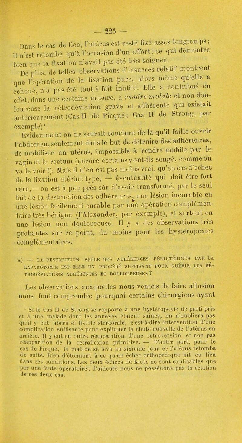 Dans le cas de Coe, l'uténisest resté fixé assez longtemps; il n'est retombé qu'à l'occasion d'un effort; ce qui démontre bien que la fixation n'avait pas été très soignée. De plus de telles observations d'insuccès relatif montrent aue l'opération de la fixation pure, alors même qu'elle a e^choué,n'a pas été tout à fait inutile. Elle a contribue en effet, dans une certaine mesure, à rendre mobile et non dou- loureuse la rétrodéviation grave et adhérente qui existait antérieurement (Cas II de Picqué ; Cas II de Strong, par exemple)'. Evidemment on ne saurait conclure de là qu il faille ouvrir l'abdomen,seulement dans le but de détruire des adhérences, de mobiliser un utérus, impossible à rendre mobile par le vagin et le rectum (encore certains y ont-ils songé, comme on va le voir !). Mais il n'en est pas moins vrai, qu'en cas d'échec de la fixation utérine type, — éventualité qui doit être fort rare, —on est à peu près sûr d'avoir transformé, par le seul fait de la destruction des adhérences^ une lésion incurable en une lésion facilement curable par une opération complémen- taire très bénigne (l'Alexander, par exemple), et surtout en une lésion non douloureuse. H y a des observations très probantes sur ce point, du moins pour les hystéropexies complémentaires. a) — LA DESTRUCTION SEULE DES ADHÉRENCES PÉRIUTÉRINES PAR Là LAPAUOTOMIK EST-ELLE UN PROCÉDÉ SUFFISANT POUR GUERIR LES RÉ- TRODÉVIATIONS ADHÉRENTES ET DOULOUREUSES ? Les observations auxquelles nous venons de faire allusion nous font comprendre pourquoi certains chirurgiens ayant ' Si le Cas II de Strong se rapporte à une liysléropexie de parti pris et à une malade dont les annexes étaient saines, on n'oubliera pas qu'il y eut abcès et fistule stercorale, c'est-à-dire intervention d'une complication suffisante pour expliquer la chute nouvelle de l'utérus en arrière. Il y eut en outre réapparition d'une rétroversion et non pas réapparition de la rétrofiexion primitive. — D'autre part, pour le cas de Picqué, la malade se leva au sixième jour et- l'utérus retomba de suite. Rien d'étonnant à ce qu'un échec orthopédique ait eu lieu dans ces conditions. Les deux échecs de Klolz ne sont explicables que par une faute opératoire ; d'ailleurs nous ne possédons pas la relation de ces deux cas.