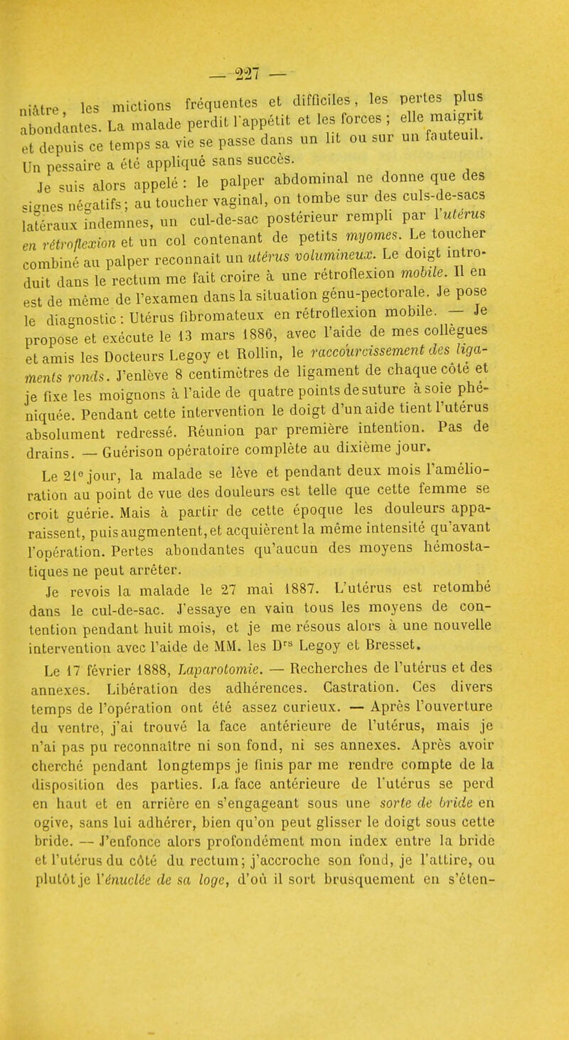 niMre, les mictions fréquentes et difficiles, les pertes plus abondâtes. La malade perdit lappétit et les forces ; elle ma.gnt et depuis ce temps sa vie se passe dans un lit ou sur un fauteuil. Un pessaire a été appliqué sans succès. Je suis alors appelé : le palper abdominal ne donne que des .ianes négatifs; au toucher vaginal, on tombe sur des culs-de-sacs ïaïéraux indemnes, un cul-de-sac postérieur rempli par 1 utérus en rétroflexion et un col contenant de petits myornes. Le toucher combiné au palper reconnaît un utérus volumineux. Le doigt intro- duit dans le rectum me fait croire à une rétroflexion mobile. Il en est de même de l'examen dans la situation génu-pectorale. Je pose le diagnostic : Utérus fibromateux en rétroflexion mobile. - Je propose et exécute le 13 mars 1886, avec l'aide de mes collègues et amis les Docteurs Legoy et Rollin, le raccourcissement des liga- ments ronds. J'enlève 8 centimètres de ligament de chaque cote et je fixe les moignons à l'aide de quatre points de suture à soie phe- niquée. Pendant celte intervention le doigt d'un aide tient l'utérus absolument redressé. Réunion par première intention. Pas de drains. — Guérison opératoire complète au dixième jour. Le 2iejour, la malade se lève et pendant deux mois l'amélio- ration au point de vue des douleurs est telle que cette femme se croit guérie. Mais à partir de cette époque les douleurs appa- raissent, puis augmentent, et acquièrent la même intensité qu'avant l'opération. Pertes abondantes qu'aucun des moyens hémosta- tiques ne peut arrêter. Je revois la malade le 27 mai 1887. L'utérus est retombé dans le cul-de-sac. J'essaye en vain tous les moyens de con- tention pendant huit mois, et je me résous alors à une nouvelle intervention avec l'aide de MM. les D^^^ Legoy et Bresset. Le 17 février 1888, Laparotomie. — Recherches de l'utérus et des annexes. Libération des adhérences. Castration. Ces divers temps de l'opération ont été assez curieux. — Après l'ouverture du ventre, j'ai trouvé la face antérieure de l'utérus, mais je n'ai pas pu reconnaître ni son fond, ni ses annexes. Après avoir cherché pendant longtemps je finis par me rendre compte de la disposition des parties. La face antérieure de l'utérus se perd en haut et en arrière en s'engageant sous une sorte de bride en ogive, sans lui adhérer, bien qu'on peut glisser le doigt sous cette bride. — J'enfonce alors profondément mon index entre la bride et l'utérus du côté du rectum; j'accroche son fond, je l'attire, ou plutôt je Vénuclée de sa loge, d'où il sort brusquement en s'éten-