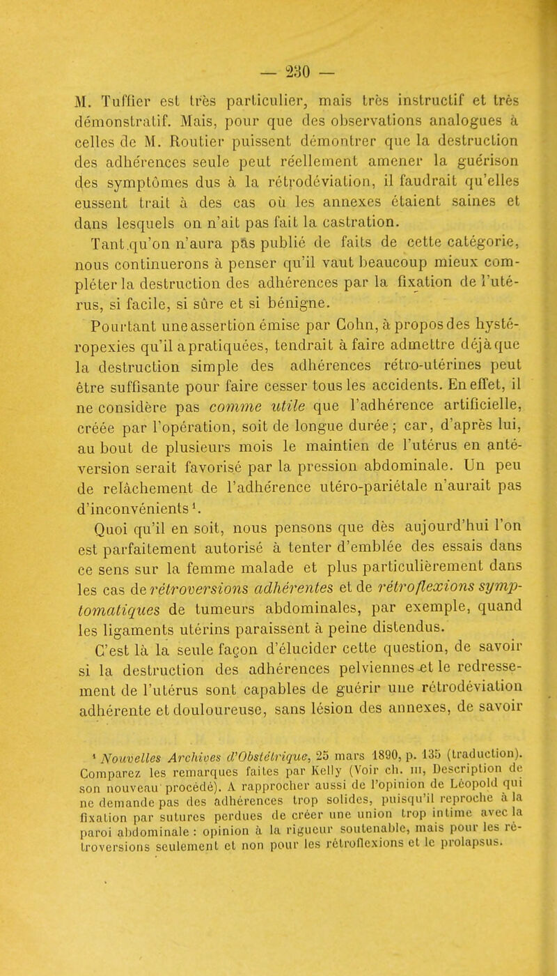 M, TufOer est très particulier, mais très instructif et très démonstratif. Mais, pour que des olDservations analogues à celles de M. Routier puissent démontrer que la destruction des adhérences seule peut réellement amener la guérison des symptômes dus à la rétrodéviation, il faudrait qu'elles eussent trait à des cas où les annexes étaient saines et dans lesquels on n'ait pas fait la castration. Tant.qu'on n'aura p&s publié de faits de cette catégorie, nous continuerons à penser qu'il vaut beaucoup mieux com- pléter la destruction des adhérences par la fixation de l'uté- rus, si facile, si sûre et si bénigne. Pourtant une assertion émise par Gohn, à propos des hysté- ropexies qu'il a pratiquées, tendrait à faire admettre déjàque la destruction simple des adhérences rétro-utérines peut être suffisante pour faire cesser tous les accidents. En effet, il ne considère pas comme utile que l'adhérence artificielle, créée par l'opération, soit de longue durée; car, d'après lui, au bout de plusieurs mois le maintien de l'utérus en anté- version serait favorisé par la pression abdominale. Un peu de relâchement de l'adhérence utéro-pariétale n'aurait pas d'inconvénients ^ Quoi qu'il en soit, nous pensons que dès aujourd'hui l'on est parfaitement autorisé à tenter d'emblée des essais dans ce sens sur la femme malade et plus particulièrement dans les cas de rétroversions adhérentes et de rétro flexions symp- tomatiques de tumeurs abdominales, par exemple, quand les ligaments utérins paraissent à peine distendus. C'est là la seule façon d'élucider cette question, de savoir si la destruction des adhérences pelviennes -et le redresse- ment de l'utérus sont capables de guérir une rétrodéviation adhérente et douloureuse, sans lésion des annexes, de savoir * Nouvelles Archives d'Obstétrique, 25 mars 1890, p. 135 (Iraduclion). Comparez les remarques faites par Kelly (Voir ch. m, Description de son nouveau-procédé). A rapprocher aussi de l'opinion de Lcopold qui ne demande pas des adhérences trop solides, puisqu'il reproche à la fixation par sutures perdues de créer une union trop intime avec la paroi abdominale : opinion à la rigueur soulenable, mais pour les ré- troversions seulement et non pour les rétroflexions et le prolapsus.
