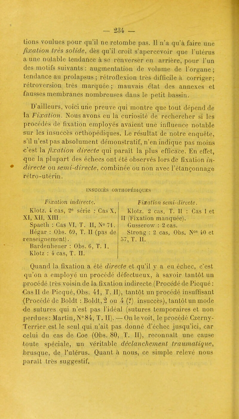 fixation très solide, dès qu'il croiL s'apercevoir que l'utérus a une notable tendance à se renverser en arrière, pour l'un des motifs suivants : augmentation de volume de l'organe; tendance au prolapsus ; rétroflexion très difficile à corriger; rétroversion très marquée ; mauvais état des annexes et fausses membranes nombreuses dans le petit bassin. D'ailleurs, voici une preuve qui montre que tout dépend de la Fixation. Nous avons eu la curiosité de rechercher si les procédés de fixation employés avaient une influence notable sur les insuccès orthopédiques. Le résultat de notre enquête, s'il n'est pas absolument démonstratif, n'en indique pas moins ■c'est la fixation directe qui paraît la plus efficace. En elTet, ■que la plupart des échecs ont été observés lors de fixation in- directe o\x semi-directe, combinée ou non avec l'étançonnage rétro-utérin. INSaCCES ORTHOPEDIQUES Fixation indirect'). Klotz. 4 cas, 2e série ; Cas X, XI, XII, xm. Spaeth : Cas VI, T. II, N»?!. Hégar : Obs. 69, T. II (pas de renseignement). Bardenheuer : Obs. 6, ï. I. Klolz : 4 cas, T. II. Fixation semi-directe. Klotz. 2 cas, T. II : Cas I et II (b^ixation manquée). Cusserow : 2 cas. Strong : 2 cas, Obs. N^^ 40 et '61, T. II. Quand la fixation a été directe et qu'il y a eu échec, c'est qu'on a employé un procédé défectueux, à savoir tantôt un procédé très voisin de la fixation mdirecte (Procédé de Picqué : •Cas II de Picqué, Obs. 41, T. II), tantôt un procédé insuffisant {Procédé de Boldt : Boldt,2 ou 4 (?) insuccès), tantôt un mode •de sutures qui n'est pas l'idéal (sutures temporaires et non perdues: Martin, N 84, T. II). — On le voit, le procédé Czerny- Terrier est le seul qui n'ait pas donné d'échec jusqu'ici, car celui du cas de Goe (Obs. 80, T. II), reconnaît une cause .toute spéciale, un véritable déclanchement traumatigue, brusque, de l'utérus. Quant à nous, ce simple relevé nous parait très suggestif.