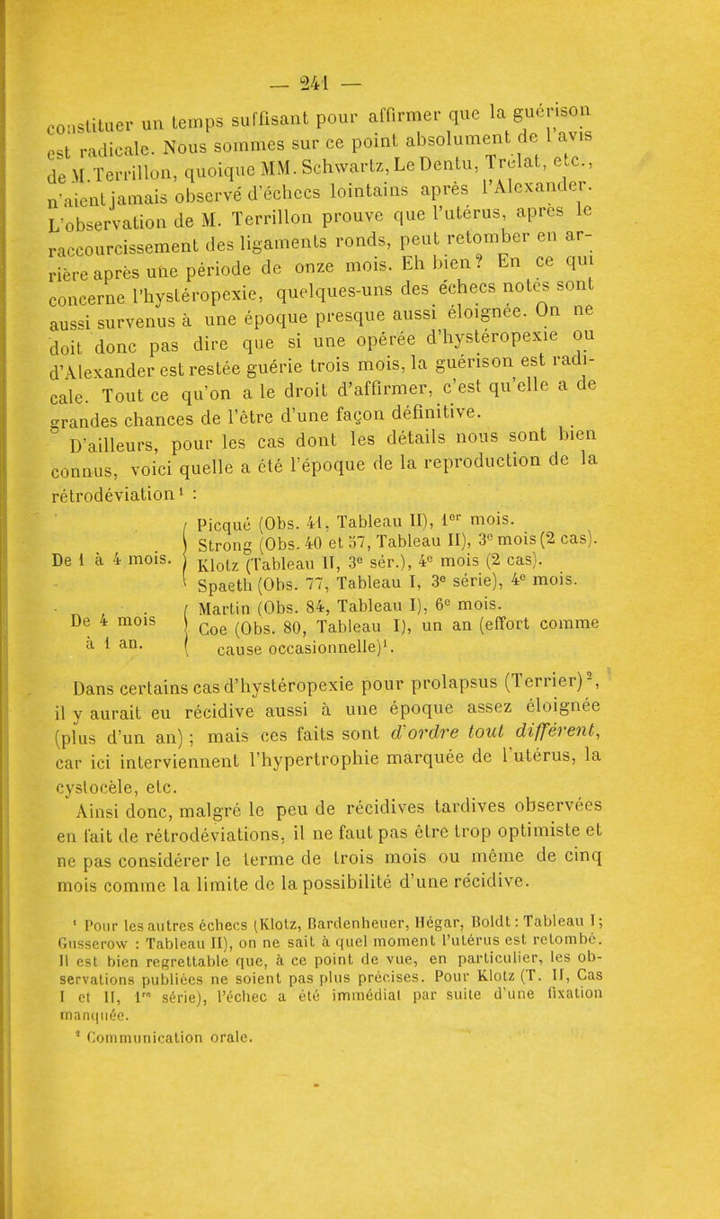 constituer un temps suffisant pour affirmer que la guerison est radicale. Nous sommes sur ce point absolument de 1 avis de-M Terrillon, quoique MM. Schvvart/,LeDentu, Trelat, etc., n'aient jamais observé d'échecs lointains après l'Alexander. L-observation de M. Terrillon prouve que l'utérus, après le raccourcissement des ligaments ronds, peut retomber en ar- rière après une période de onze mois. Eh bien? En ce qui concerne l'hystéropexie, quelques-uns des échecs notes sont aussi survenus à une époque presque aussi éloignée. On ne doit donc pas dire que si une opérée d'hystéropexie ou d'Alexander est restée guérie trois mois, la guérison est radi- cale. Tout ce qu'on a le droit d'affirmer, c'est quelle a de grandes chances de l'être d'une façon définitive. D'ailleurs, pour les cas dont les détails nous sont bien connus, voici quelle a été l'époque de la reproduction de la rétrodéviation' : / Picqué (Obs. 41, Tableau II), i-^^ mois. Strong (Obs. 40 et 37, Tableau II), 3 mois (2 cas). De l à 4 mois. ^^^^^ (Tableau IT, sér.), 4« mois (2 cas). ^ Spaeth(Obs. 77, Tableau I, 3° série), 4« mois. • , . [ Martin (Obs. 84, Tableau I), 6« mois. De 4 mois Tableau I), un an (effort comme ^ 1 ^^^ ( cause occasionnelle)'. Dans certains cas d'hystéropexie pour prolapsus (Terrier) \ il y aurait eu récidive aussi à une époque assez éloignée (pKis d'un an) ; mais ces faits sont d'ordre tout différent, car ici interviennent l'hypertrophie marquée de l'utérus, la cyslocèle, etc. ' Ainsi donc, malgré le peu de récidives tardives observées en fait de rétrodéviations, il ne faut pas être trop optimiste et ne pas considérer le terme de trois mois ou même de cinq mois comme la limite de la possibilité d'une récidive. ' Pour les autres échecs iKlotz, Barclenheuer, llégar, Boldt : Tableau I; Gusserow : Tableau II), on ne sait à quel moment l'utérus est retombé. Il est bien regrettable que, à ce point de vue, en particulier, les ob- servations publiées ne soient pas plus précises. Pour Klotz (T. II, Cas I et II, 1 série), l'échec a été immédiat par suite d'une fixation manquéc. ' Communication orale.