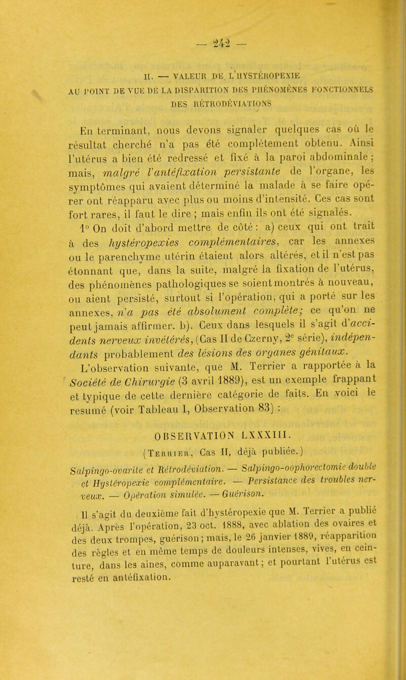 AU l'OINT DE VUE DE I.A DISPARITION DES PUÉNOMÈNES FONCTIONNELS DES RÉTRODÉVIATIONS En Lermiiiant, nous devons signaler quelques cas où le résultat cherché n'a pas été complètement obtenu. Ainsi l'utérus a bien été redressé et fixé à la paroi abdominale; mais, malgré Vanléfixation persistante de l'organe, les symptômes qui avaient déterminé la malade à se faire opé- rer ont réapparu avec plus ou moins d'intensité. Ces cas sont fort rares, il faut le dire ; mais enfin ils ont été signalés. 1° On doit d'abord mettre de côté : a) ceux qui ont trait à des hysléropexies complémentaires, car les annexes ou le parenchyme utérin étaient alors altérés, et il n'est pas étonnant que, dans la suite, malgré la fixation de l'utérus, des phénomènes pathologiques se soientmontrés à nouveau, ou aient persisté, surtout si l'opération, qui a porté sur les annexes, n'a pas été absolument complète; ce qu'on ne peut jamais affirmer, b). Ceux dans lesquels il s'agit acci- dents nerveux invétérés, (Cas II de Czerny, 2*= série), indépen- dants probablement des lésions des organes génitaux. L'observation suivante, que M. Terrier a rapportée à la ' Société de Chirurgie (3 avril 1889), est un exemple frappant et typique de cette dernière catégorie de faits. En voici le résumé (voir Tableau I, Observation 83) : OBSERVATION LXXXIII. (Terhieii, Cas H, déjà publiée.) Salpingo-ovarile et Rétrodéviation. — Salpmgo-oophorectomic double et Hystéropexie complémentaire. — Persistance des troubles ?icr- yeux. — Opération simulée. —Guérison. Il s'agit du deuxième fait d'hystéropexie que M. Terrier a publié déjà. Après l'opération, 23 cet. 1888, avec ablation des ovaires et des deux trompes, guérison; mais, le 26 janvier 1889, réapparition des règles et en môme temps de douleurs intenses, vives, en cein- ture, dans les aines, comme auparavant; et pourtant l'utérus est resté en antéfixation.