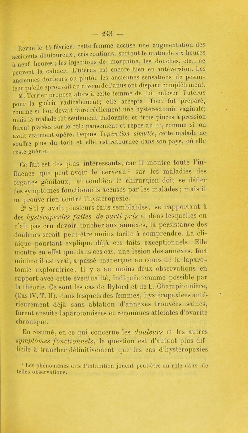 — -243 — Revue le 14 février, celte femme accuse une augmentation des accidents douloureux; cris continus, surtout le matin de six heures à neuf heures; les injections de morphine, les douches, etc., ne peuvent la calmer. L'utérus est encore bien en antéversion. Les anciennes douleurs ou plutôt les anciennes sensations de pesan- teur qu'elle éprouvait au niveau de l'anus ont disparu complètement. M. Terrier proposa alors à cette femme de lui enlever l'utérus pour la guérir radicalement; elle accepta. Tout fut préparé, comme si l'on devait faire réellement une hystérectomie vaginale; mais la malade fut seulement endormie, et trois pinces à pression furent placées sur le col; pansement et repos au lit, comme si on avait vraiment opéré. Depuis l'opération simulée, cette malade ne souffre plus du tout et elle est retournée dans son pays, où elle reste guérie. Ce fait est des plus intéressants, car il montre toute l'in- fluence que peut avoir le cerveau ' sur les maladies des organes génitaux, et combien le chirurgien doit se défier des symptômes fonctiomiels accusés par les malades ; mais il ne prouve rien contre l'hystéropexie. 2'^ S'il y avait plusieurs faits semblables, se rapportant à des hystéropexies faites de parti pris et dans lesquelles on n'ait pas cru devoir toucher aux annexes, la persistance des douleurs serait peut-être moins facile à comprendre. La cli- nique pourtant explique déjà ces faits exceptionnels. Elle montre en effet que dans ces cas, une lésion des annexes, fort minime il est vrai, a passé inaperçue au cours de la laparo- tomie exploratrice. Il y a au moins deux observations en rapport avec cette éventualité, indiquée comme possible par la théorie. Ce sont les cas de Byford et deL. Championnière, (Cas IV, T. II), dans lesquels des femmes, hystéropexiées anté- rieurement déjà sans ablation d'annexés trouvées saines, furent ensuite laparotomisées et reconnues atteintes d'ovarite chronique. En résumé, en ce qui concerne les douleurs et les autres symptômes fonctionnels, la question est d'autant plus dif- ficile à trancher définitivement que les cas d'hystéropexies ' I,cs phénomènes dits d'inhibition jouent peut-être un rùle dans de telles observations.
