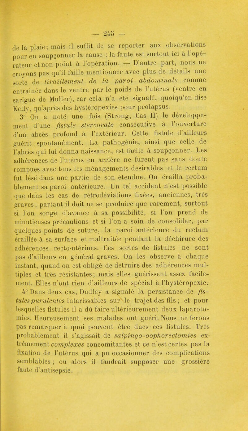 pour en soupçonner la cause : la faute est surtout ici à l'opé- rateur et non point à l'opération. — D'autre part, nous ne croyons pas qu'il faille mentionner avec plus de détails une sorte de tiraillement de la paroi abdominale comme entraînée dans le ventre par le poids de l'utérus (ventre en sarigue de Muller), car cela n'a été signalé, quoiqu'en dise Kelly, qu'après des hystéropexies pour prolapsus. On a noté une fois (Strong, Cas II) le développe- ment d'une fistule stercorale consécutive à l'ouverture d'un abcès profond à l'extérieur. Cette fistule d'ailleurs guérit spontanément. La pathogénie, ainsi que celle de l'abcès qui lui donna naissance, est facile à soupçonner. Les adhérences de l'utérus en arrière ne furent pas sans doute rompues avec tous les ménagements désirables et le rectum fut lésé dans une partie de son étendue. On érailla proba- blement sa paroi antérieure. Un tel accident n'est possible que dans les cas de rétrodéviations fixées, anciennes, très graves; partant il doit ne se produire que rarement, surtout si l'on songe d'avance à sa possibilité, si l'on prend de minutieuses précautions et si l'on a soin de consolider, par quelques points de suture, la paroi antérieure du rectum éraillée à sa surface et maltraitée pendant la déchirure des adhérences recto-utérines. Ces sortes de fistules ne sont pas d'ailleurs en général graves. On les observe à chaque instant, quand on est obligé de détruire des adhérences mul- tiples et très résistantes; mais elles guérissent assez facile- ment. Elles n'ont rien d'ailleurs de spécial à l'hystéropexie. 4 Dans deux cas, Dudley a signalé la persistance de /js- tulespurulentes iwia.v'iS'èQ.hle.?, sur le trajet des fils ; et pour lesquelles fistules il a dû faire ultérieurement deux laparoto- mies. Heureusement ses malades ont guéri. Nous ne ferons pas remarquer à quoi peuvent être dues ces fistules. Très probablement il s'.agissait de salpingo-oophorectomies ex- trêmement complexes concomitantes et ce n'est certes pas la fixation de l'utérus qui a pu occasionner des complications semblables ; ou alors il faudrait supposer une grossière faute d'antisepsie.