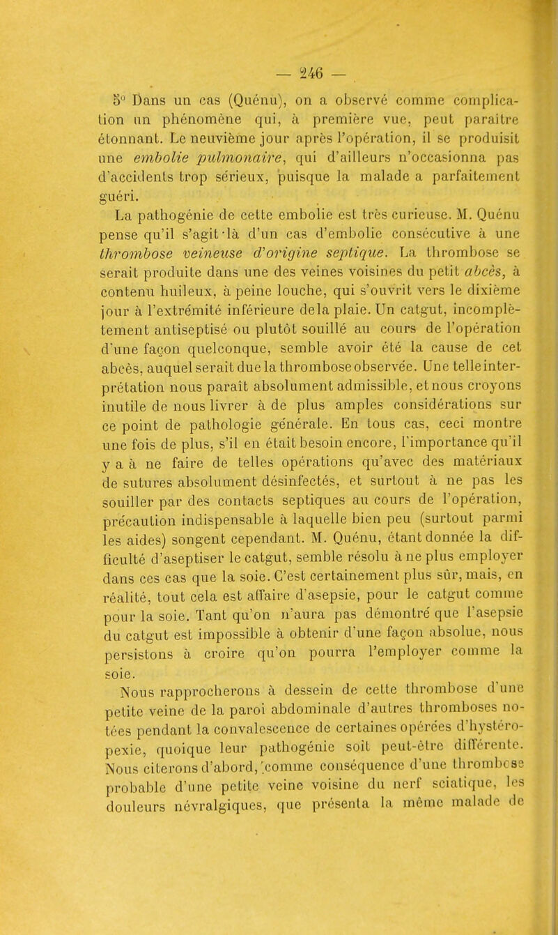 5° Dans un cas (Quénu), on a observé comme complica- tion un phénomène qui, à première vue, peut paraître étonnant. Le neuvième jour après l'opération, il se produisit une embolie pulmonaire, qui d'ailleurs n'occasionna pas d'accidents trop sérieux, puisque la malade a parfaitement guéri. La pathogénie de cette embolie est très curieuse. M. Quénu pense qu'il s'agit-là d'un cas d'embolie consécutive à une thrombose veineuse d'origine seplique. La thrombose se serait produite dans une des veines voisines du petit abcès, à contenu huileux, à peine louche, qui s'ouvrit vers le dixième jour à l'extrémité inférieure delà plaie. Un catgut, incomplè- tement antiseptisé ou plutôt souillé au cours de l'opération d'une façon quelconque, semble avoir été la cause de cet abcès, auquel serait due la thrombose observée. Une telleinter- prétation nous paraît absolument admissible, et nous croyons inutile de nous livrer à de plus amples considérations sur ce point de pathologie générale. En tous cas, ceci montre une fois de plus, s'il en était besoin encore, l'importance qu'il y a à ne faire de telles opérations qu'avec des matériaux de sutures absolument désinfectés, et surtout à ne pas les souiller par des contacts septiques au cours de l'opération, précaution indispensable à laquelle bien peu (surtout parmi les aides) songent cependant. M. Quénu, étant donnée la dif- ficulté d'aseptiser le catgut, semble résolu à ne plus employer dans ces cas que la soie. C'est certainement plus sûr, mais, en réalité, tout cela est alfaire d'asepsie, pour le catgut comme pour la soie. Tant qu'on n'aura pas démontré que l'asepsie du catgut est impossible à obtenir d'une façon absolue, nous persistons à croire qu'on pourra l'employer comme la soie. Nous rapprocherons à dessein de cette thrombose d'une petite veine de la paroi abdominale d'autres thromboses no- tées pendant la convalescence de certaines opérées d'hystéro- pexie, quoique leur pathogénie soit peut-être différente. Nous citerons d'abord,'comme conséquence d'une thrombcss probable d'une petite veine voisine du nerf sciatique, les douleurs névralgiques, que présenta la même malade de