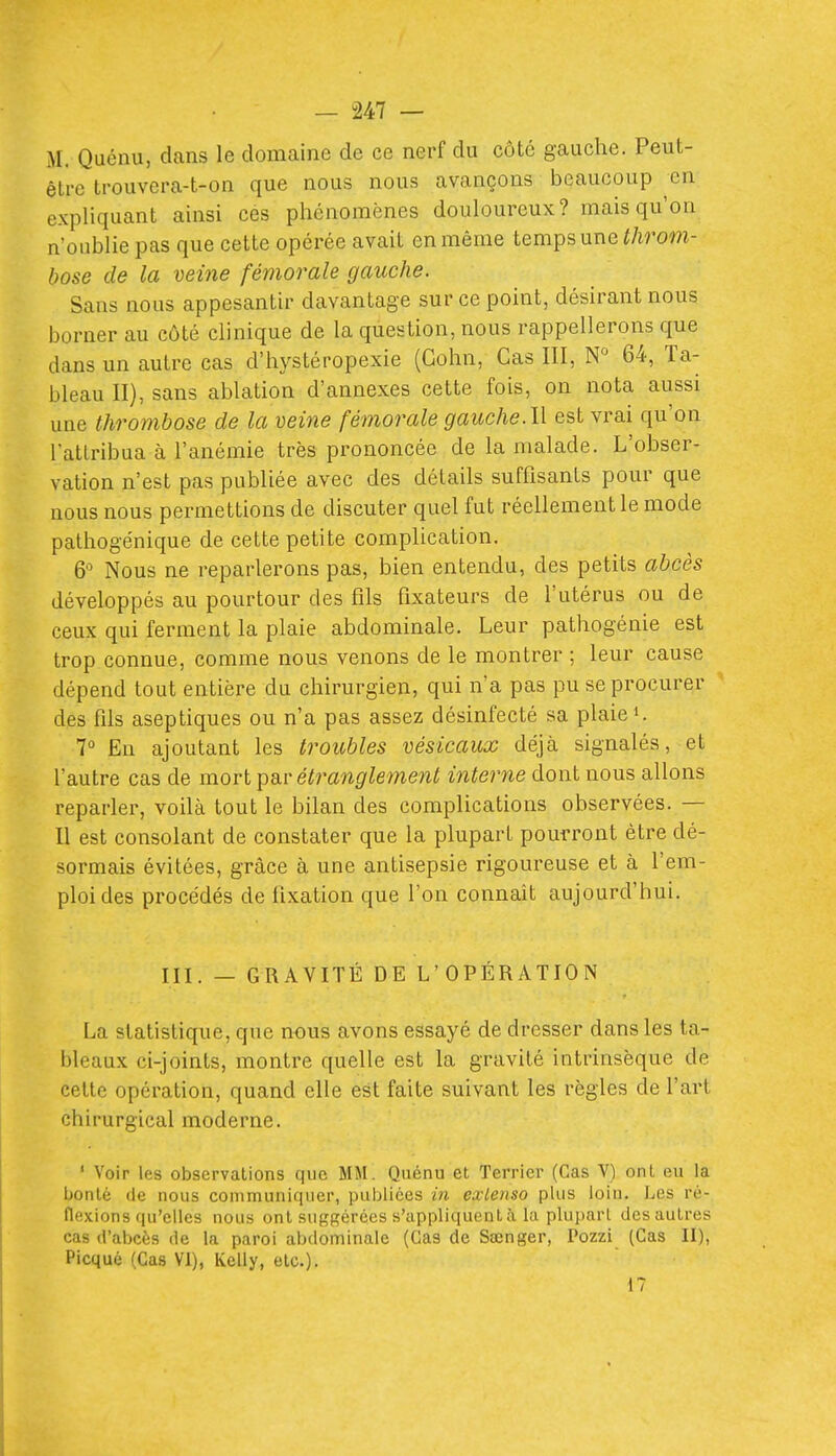 M. Quénu, dans le domaine de ce nerf du côté gauche. Peut- être trouvera-t-on que nous nous avançons beaucoup en expliquant ainsi ces phénomènes douloureux? mais qu'on n'oublie pas que cette opérée avait en même temps une throm- bose de la veine fémorale gauche. Sans nous appesantir davantage sur ce point, désirant nous borner au côté clinique de la question, nous rappellerons que dans un autre cas d'hystéropexie (Gohn, Cas III, N° 64, Ta- bleau II), sans ablation d'annexés cette fois, on nota aussi une thrombose de la veine fémorale gauche. l\ est vrai qu'on l'atlribua à l'anémie très prononcée de la malade. L'obser- vation n'est pas publiée avec des détails suffisants pour que nous nous permettions de discuter quel fut réellement le mode pathogénique de cette petite complication. 6 Nous ne reparlerons pas, bien entendu, des petits abcès développés au pourtour des fils fixateurs de l'utérus ou de ceux qui ferment la plaie abdominale. Leur pathogénie est trop connue, comme nous venons de le montrer ; leur cause dépend tout entière du chirurgien, qui n'a pas pu se procurer des fils aseptiques ou n'a pas assez désinfecté sa plaiei. 7° En ajoutant les troubles vésicaux déjà signalés, et l'autre cas de mort Y>^r étranglement interne dont nous allons reparler, voilà tout le bilan des complications observées. — Il est consolant de constater que la plupart pourront être dé- sormais évitées, grâce à une antisepsie rigoureuse et à l'em- ploi des procédés de fixation que l'on connaît aujourd'hui. III. — GRAVITÉ DE L'OPÉRATION La statistique, que nous avons essayé de dresser dans les ta- bleaux ci-joints, montre quelle est la gravité intrinsèque de celte opération, quand elle est faite suivant les règles de l'art chirurgical moderne. ' Voir les observations que MM. Quénu et Terrier (Cas V) ont eu la bonté (le nous communiquer, publiées in exLenso plus loin. Les ré- flexions qu'elles nous ont suggérées s'appliquent à la plupart des autres cas d'abcès de la paroi abdominale (Cas de Sœnger, Pozzi (Cas II), Picqué (Cas VI), Kelly, etc.). 17