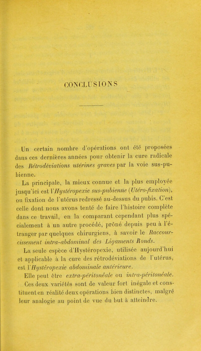 CONrXUSIONS Un certain nombre d'opérations ont été proposées dans ces dernières années pour obtenir la cure radicale des Rétrodéviations utérines graves par la voie sus-pu- bienne. La principale, la mieux connue et la plus employée jusqu'ici est ÏHystéropexie sus-pubienne {Utéro-fixation), ou fixation de l'utérus redressé au-dessus du pubis. C'est celle dont nous avons tenté de faire l'histoire complète dans ce travail, en la comparant cependant plus spé- cialement à un autre procédé, prôné depuis peu à l'é- tranger par quelques chirurgiens, à savoir le Raccour- cissement intra-abdominal des Ligaments Ronds. La seule espèce d'Hystéropexie, utilisée aujourd'hui et applicable à la cure des rétrodéviations de l'utérus, est \Hystéropexie abdominale antérieure. Elle peut être extra-péritonéale ou intra-péritonéale. Ces deux variétés sont de valeur fort inégale et cons- tituent en réalité deux opérations bien distinctes, malgré leur analogie au point de vue du but à atteindre.