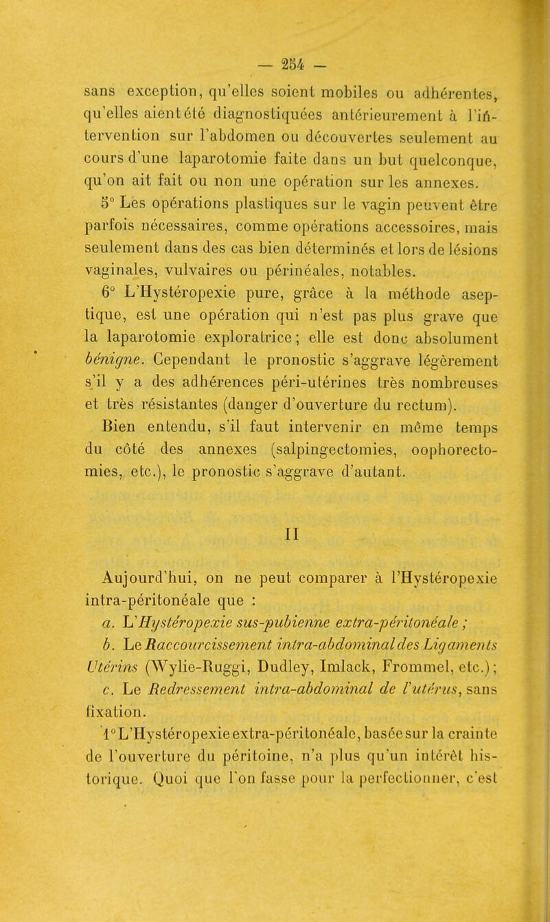 sans exception, qu'elles soient mobiles ou adhérentes, qu'elles aient été diagnostiquées antérieurement à TiA- tervention sur l'abdomen ou découvertes seulement au cours d'une laparotomie faite dans un but quelconque, qu'on ait fait ou non une opération sur les annexes. 5° Les opérations plastiques sur le vagin peuvent être parfois nécessaires, comme opérations accessoires, mais seulement dans des cas bien déterminés et lors de lésions vaginales, vulvaires ou périnéales, notables. 6° LTIystéropexie pure, grâce à la méthode asep- tique, est une opération qui n'est pas plus grave que la laparotomie exploratrice ; elle est donc absolument bénigne. Cependant le pronostic s'aggrave légèrement s'il y a des adhérences péri-utérines très nombreuses et très résistantes (danger d'ouverture du rectum). Bien entendu, s'il faut intervenir en même temps du côté des annexes (salpingectomies, oophorecto- mies, etc.), le pronostic s'aggrave d'autant. II Aujourd'hui, on ne peut comparer à l'Hystéropexie intra-péritonéale que : a. h'Hystéropexie sus-pubienne extra-péintonéale ; b. Le Raccourcissej7ient inlra-abdominaldes Ligaments Utérins (Wylie-Ruggi, Dudley, Imlack, Frommel, etc.) ; c. Le Redressement intra-abdominal de l'utérus, sans fixation. l°L'Hystéropexieextra-péritonéalc, baséesur la crainte de l'ouverture du péritoine, n'a plus qu'un intérêt his- torique. Quoi que Ton fasse pour la perfectionner, c'est
