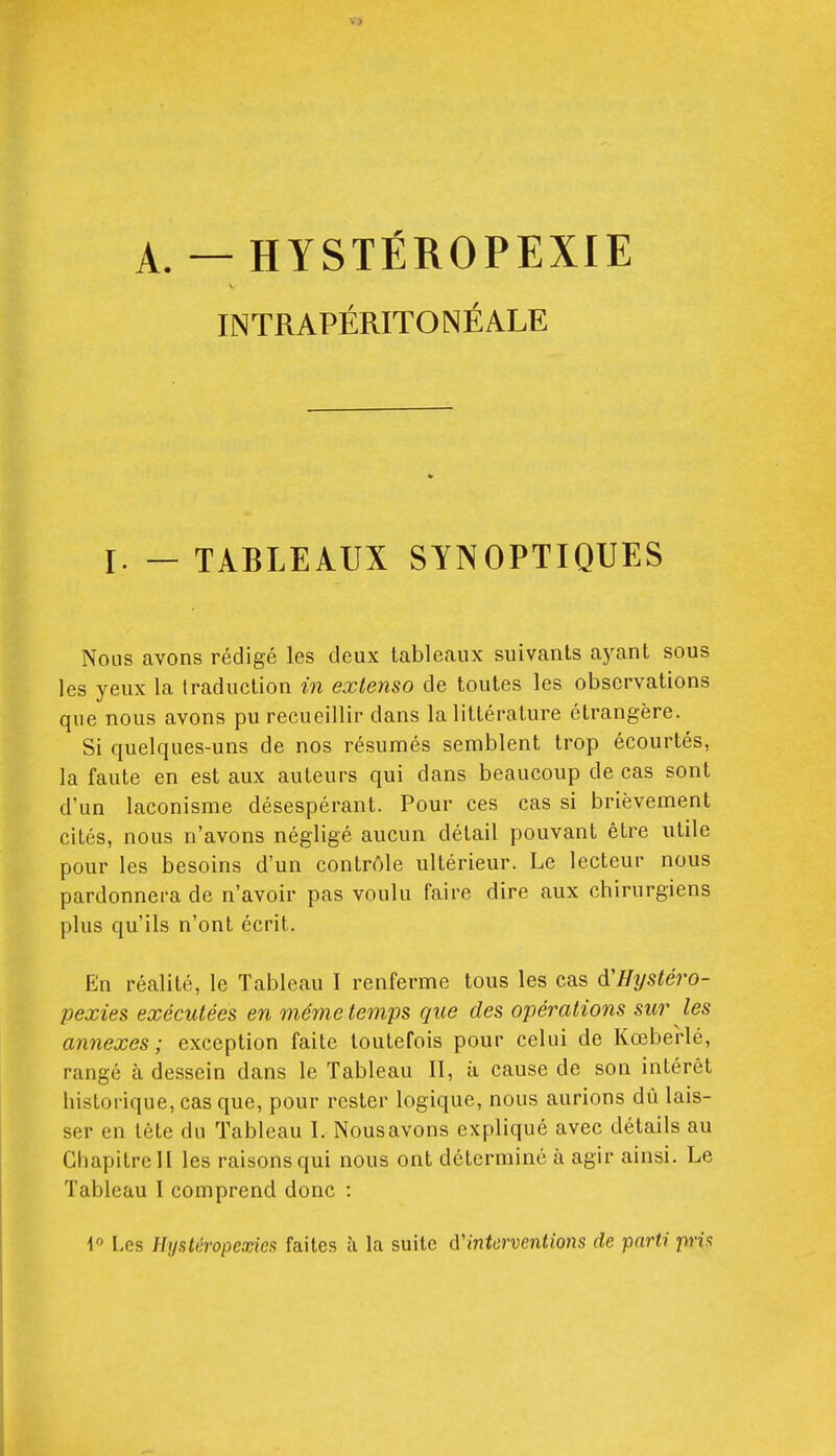 A — HYSTÉROPEXIE INTRAPÉRITONÉALE I. — TABLEAUX SYNOPTIQUES Nous avons rédigé les deux tableaux suivants ayant sous les yeux la traduction in extenso de toutes les observations qne nous avons pu recueillir dans la littérature étrangère. Si quelques-uns de nos résumés semblent trop écourtés, la faute en est aux auteurs qui dans beaucoup de cas sont d'un laconisme désespérant. Pour ces cas si brièvement cités, nous n'avons négligé aucun détail pouvant être utile pour les besoins d'un contrôle ultérieur. Le lecteur nous pardonnera de n'avoir pas voulu faire dire aux chirurgiens plus qu'ils n'ont écrit. En réalité, le Tableau I renferme tous les cas à'Hysléro- pexies exécutées en même temps que des opérations sur les annexes; exception faite toutefois pour celui de Kœberlé, rangé à dessein dans le Tableau II, à cause de son intérêt historique, cas que, pour rester logique, nous aurions dû lais- ser en tête du Tableau I. Nous avons expliqué avec détails au Chapitre H les raisons qui nous ont déterminé à agir ainsi. Le Tableau I comprend donc : 4 Les Hijstêropexies faites à la suite d'interventions de parti pria
