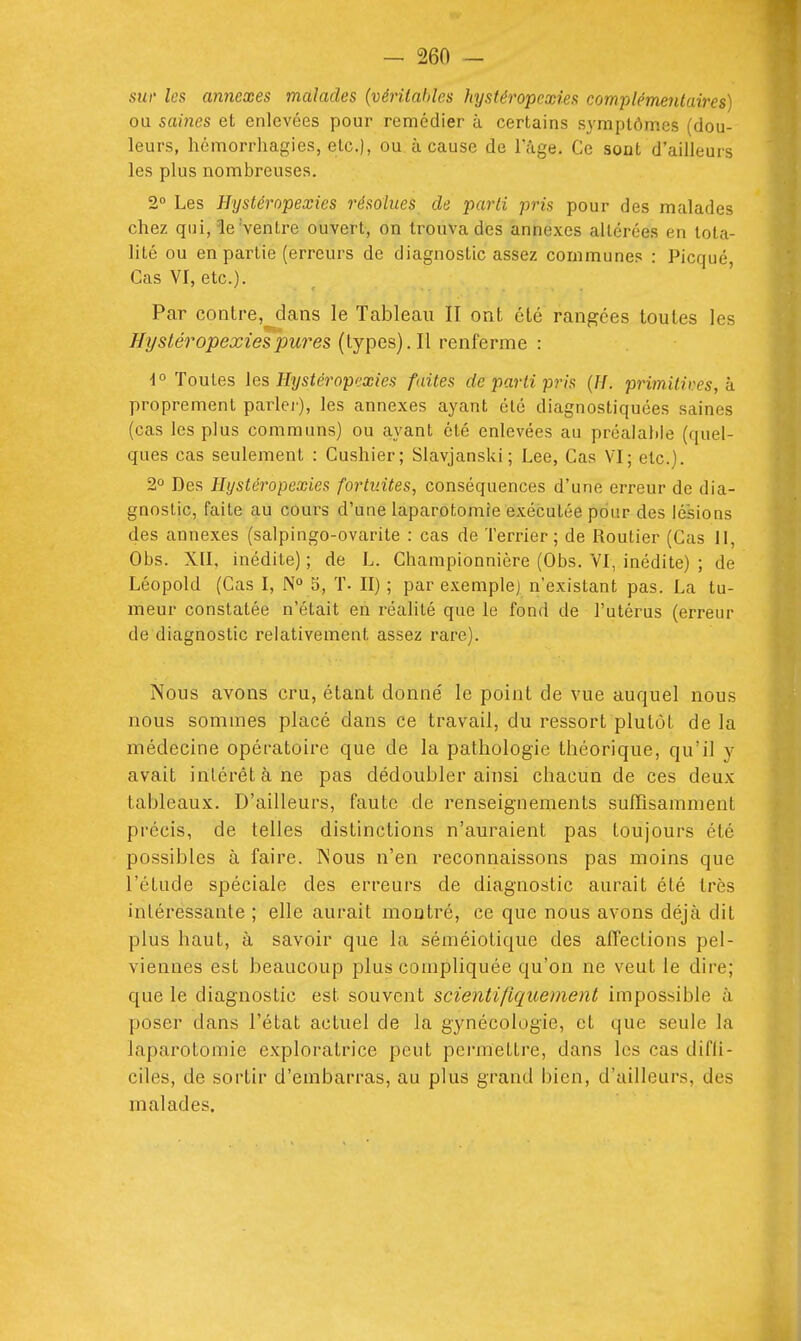 sur les annexes malades {vérilahles hystéropexies complémentaires) ou saines et enlevées pour remédier ù certains symptômes (dou- leurs, hémorrhagies, etc.), ou à cause de Fâge, Ce sont d'ailleurs les plus nombreuses. 2° Les Hystéropexies résolues de parti pris pour des malades chez qui, le Ventre ouvert, on trouva des annexes altérées en tota- lité ou en partie (erreurs de diagnostic assez communes : Picqué, Cas VI, etc.). Par contre,^dans le Tableau II ont été rangées toutes les Hystéropexies pures (types). Il renferme : i° Toutes les Hystéropexies faites de parti pris {H. primitii^es, h proprement parler), les annexes ayant élc diagnostiquées saines (cas les plus communs) ou ayant été enlevées au préalaliie (quel- ques cas seulement : Cushier; Slavjanski; Lee, Cas VI; etc.). 2° Des Hystéropexies fortuites, conséquences d'une erreur de dia- gnostic, faite au cours d'une laparotomie exécutée pour des lésions des annexes (salpingo-ovarite : cas de Terrier; de Routier (Cas II, Obs. XII, inédite) ; de L. Championnière (Obs. VI, inédite) ; de Léopold (Cas I, 5, T. II) ; par exemple) n'existant pas. La tu- meur constatée n'était en réalité que le fond de l'utérus (erreur de diagnostic relativement assez rare). Nous avons cru, étant donne' le point de vue auquel nous nous sommes placé dans ce travail, du ressort plutôt de la médecine opératoire que de la pathologie théorique, qu'il y avait intérêt à ne pas dédoubler ainsi chacun de ces deux tableaux. D'ailleurs, faute de renseignements sufTisamment précis, de telles distinctions n'auraient pas toujours été possibles à faire. INous n'en reconnaissons pas moins que l'étude spéciale des erreurs de diagnostic aurait été très intéressante ; elle aurait montré, ce que nous avons déjà dit plus haut, à savoir que la séméiotique des affections pel- viennes est beaucoup plus compliquée qu'on ne veut le dire; que le diagnostic est souvent scientifiquement impossible à poser dans l'état actuel de la gynécologie, et que seule la laparotomie exploratrice peut permettre, dans les cas difli- ciles, de sortir d'embarras, au plus grand bien, d'ailleurs, des malades.