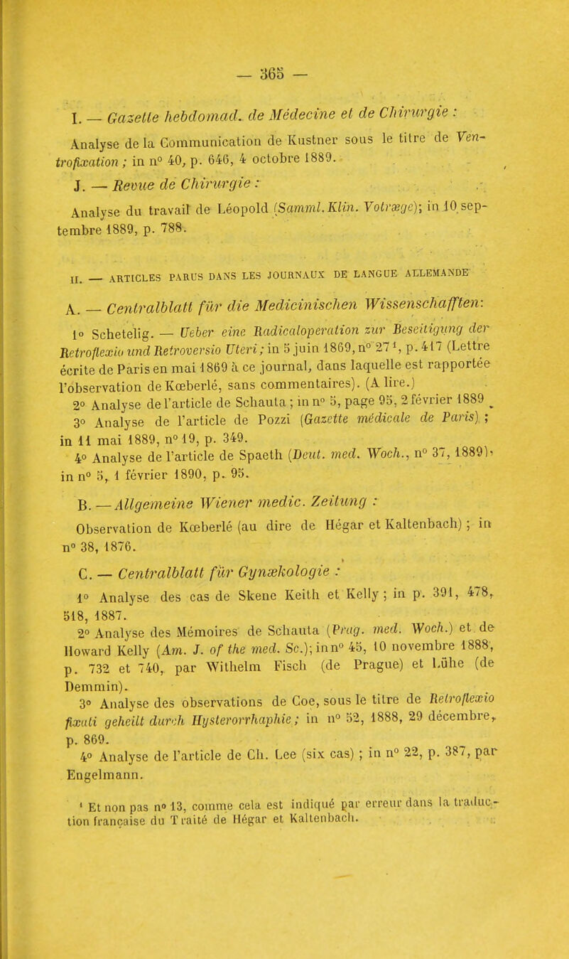 I. — GazeUe hebdomad. de Médecine el de Chirurgie : Analyse de la Gommanication de Kustner sous le titre de Ven- trofixation ; in no 40, p. 646, 4 octobre 1889. iBévue de Chirurgie : Analyse du travail de Léopold (Sflm??ii. K/m. Votraggc); in lO.sep- terabre'lSSg, p. 788. II, _ ARTICLES PARUS DANS LES JOURNAUX DE LANGUE ALLEMANDE A. — Centralblatl fur die Medicinischen Wissenschafften: io Schetelig. — Ueber eine Radicaloperation zur Beseitigiing der RetrotlexanindReiroversio Uteri;m 5juin i869,n° 27^, p.4t7 (Lettre écrite de Paris en mai 1869 à ce journal, dans laquelle est rapportée l'observation de Kœberlé, sans commentaires). (A lire.) 2° Analyse de l'article de Schauta ; m n° 5, page 95, 2 février 1889 ^ 3° Analyse de l'article de Pozzi {Gazette médicale de Paris) ; in il mai 1889, n° 19, p. 349. 4° Analyse de l'article de Spaeth {Deut. med. Woc/t., n° 37,18891^ in n° 5, 1 février 1890, p. 95. B. —Allgemeine Wiener medic. Zeilung : Observation de Kœberlé (au dire de Hégar et Kaltenbach) ; in n 38, 1876. C. — Centralblatl fur Gynœkologie : 1° Analyse des cas de Skene Keith et Kelly; in p. 391, 478, 518, 1887. 2° Analyse des Mémoires de Schauta (P/'((â'. med. Woch.) et de Howard Kelly (Am. J. of the med. Sc.);inno 45^ 10 novembre 1888, p. 732 et 740, par Withelm Fiscli (de Prague) et Lûhe (de Demmin). 3» Analyse des observations de Goe, sous le titre de Relroflexio fixaii geheilt durdi Hysterorrhaphie ; in n» 52, 1888, 29 décembre, p. 869. 40 Analyse de l'article de Ch. Lee (six cas) ; in n° 22, p. 387, par Engelmann. ' Et non pas n» 13, comme cela est indiqué çar erreur dans la traduc- tion française du Traité de Hégar et Kaltenbach.