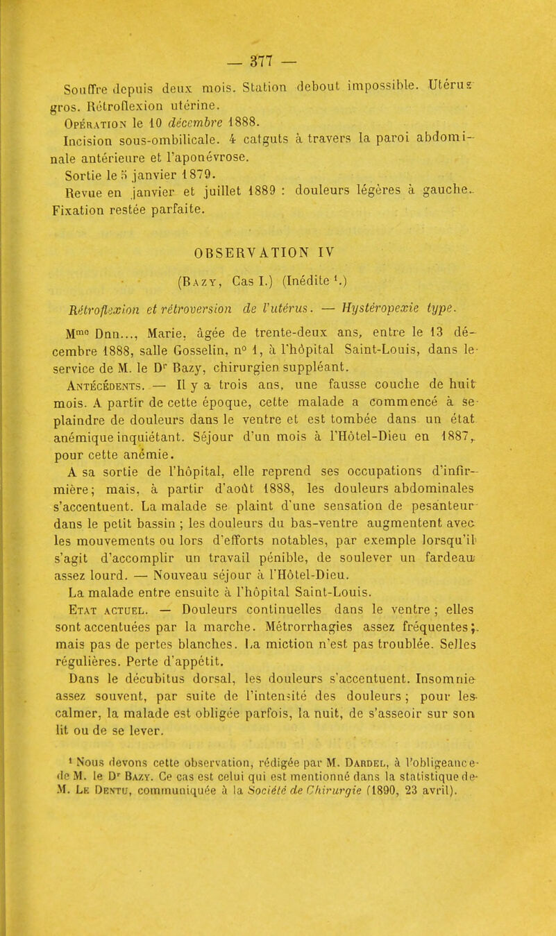 Sonïïve depuis deux mois. Station debout impossible. Utérus gros. Rotroflexion utérine. Opération le 10 décembre i888. Incision sous-ombilicale. 4 catguts à travers la paroi abdomi- nale antérieure et l'aponévrose. Sortie le o janvier 1879. Revue en janvier et juillet 1889 : douleurs légères à gauche.. Fixation restée parfaite. OBSERVATION IV (Bazy, Cas I.) (Inédite K) Rétroflexlon et rétroversion de l'utérus. — Hystéropexie type. M» Dnn..., Marie, âgée de trente-deux ans, entre le 13 dé- cembre 1888, salle Gosselin, n° 1, à l'hôpital Saint-Louis, dans le- service de M. le D Bazy, chirurgien suppléant. Antécédents. — H y a ti'O'S ans, une fausse couche de huit mois. A partir de cette époque, cette malade a commencé à se- plaindre de douleurs dans le ventre et est tombée dans un état anémique inquiétant. Séjour d'un mois à l'Hôtel-Dieu en 1887^ pour cette anémie. A sa sortie de l'hôpital, elle reprend ses occupations d'infir- mière; mais, à partir d'août 1888, les douleurs abdominales s'accentuent. La malade se plaint d'une sensation de pesanteur dans le petit bassin ; les douleurs du bas-ventre augmentent avec les mouvements ou lors d'efforts notables, par exemple lorsqu'il' s'agit d'accomplir un travail pénible, de soulever un fardeau- assez lourd. — Nouveau séjour à l'Hôtel-Dieu. La malade entre ensuite à l'hôpital Saint-Louis. Etat actuel. — Douleurs continuelles dans le ventre ; elles sont accentuées par la marche. Métrorrhagies assez fréquentes;, mais pas de pertes blanches. La miction n'est pas troublée. Selles régulières. Perte d'appétit. Dans le décubitus dorsal, les douleurs s'accentuent. Insomnie assez souvent, par suite de l'intensité des douleurs ; pour les- calmer, la malade est obligée parfois, la nuit, de s'asseoir sur son lit ou de se lever. • Nous devons cette observation, rédigée par M. Dardel, à l'obligeance- •le M. le D' Bazy. Ce cas est celui qui est mentionné dans la statistique de- .M. Le Dentu, communiquée à \a. Société de Chirurgie dSQO, 23 avril).