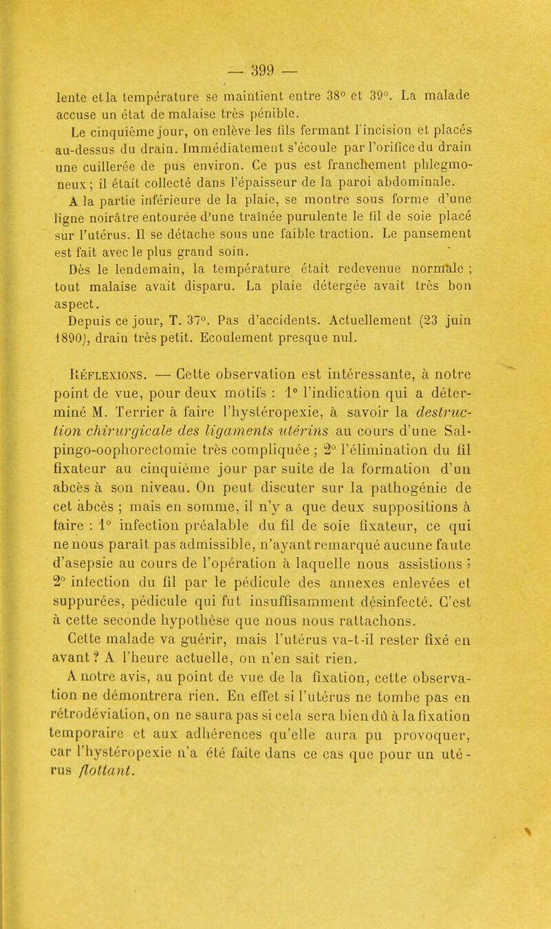 lente et la températur e se maintient entre 38° et 39°. La malade accuse un état de malaise très pénible. Le cinquième jour, on enlève les fils fermant l'incision et placés au-dessus du drain. Immédiatement s'écoule par l'orifice du drain une cuillerée de pus environ. Ce pus est franchement phlegmo- neux ; il était collecté dans l'épaisseur de la paroi abdominale. A la partie inférieure de la plaie, se montre sous forme d'une ligne noirâtre entourée d'une traînée purulente le fil de soie placé sur l'utérus. Il se détache sous une faible traction. Le pansement est fait avec le plus grand soin. Dès le lendemain, la température était redevenue nornicile ; tout malaise avait disparu. La plaie détergée avait très bon aspect. Depuis ce jour, T. 37°. Pas d'accidents. Actuellement (23 juin 1890j, drain très petit. Ecoulement presque nul. RÉFLEXIONS. — Cette observation est intéressante, à notre point de vue, pour deux motifs : 1° l'indication qui a déter- miné M. Terrier à faire l'hystéropexie, à savoir la destruc- tion chirurgicale des ligaments utérins au cours d'une Sal- pingo-oophorectomie très compliquée ; 2° réliminalion du fil fixateur au cinquième jour par suite de la formation d'un abcès à son niveau. On peut discuter sur la pathogénie de cet abcès ; mais en somme, il n'y a que deux suppositions à faire : 1° infection préalable du fil de soie fixateur, ce qui ne nous paraît pas admissible, n'ayant remarqué aucune faute d'asepsie au cours de l'opération à laquelle nous assistions '^ 2° inlection du fil par le pédicule des annexes enlevées et suppurées, pédicule qui fut insuffisamment désinfecté. C'est à cette seconde hypothèse que nous nous rattachons. Cette malade va guérir, mais l'utérus va-t-il rester fixé en avant? A l'heure actuelle, on n'en sait rien. A notre avis, au point de vue de la fixation, cette observa- tion ne démontrera rien. En efTet si l'utérus ne tombe pas en rétrodéviation, on ne saura pas si cela sera bien dù à la fixation temporaire et aux adhérences qu'elle aura pu provoquer, car l'hystéropexie n'a été faite dans ce cas que pour un uté- rus flottant.
