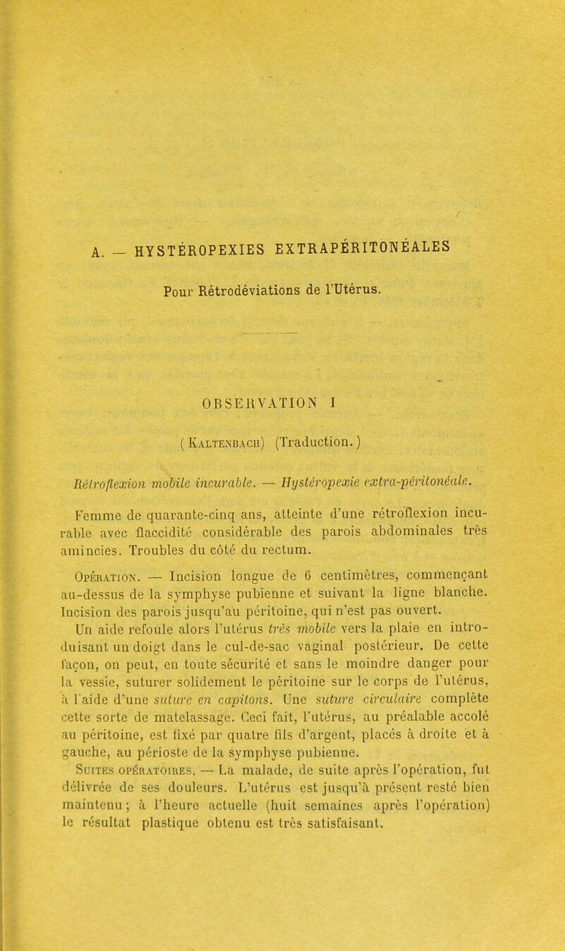 Pour Rétrodéviations de l'Utérus. OBSERVATION I ( Kalten'bacii) (Traduction. ) Rélroflexion mobile incurable. — Htjstéropexie extra-périlo7iéale. Femme de quarante-cinq ans, atteinte d'une rétroflexion incu- rable avec flaccidité considérable des parois abdominales très amincies. Troubles du côté du rectum. Opération. — Incision longue de 6 centimètres, commençant au-dessus de la symphyse pubienne et suivant la ligne blanche. Incision des parois jusqu'au péritoine, qui n'est pas ouvert. Un aide refoule alors l'utérus très mobile vers la plaie en intro- duisant un doigt dans le cul-de-sac vaginal postérieur. De cette Jaçon, on peut, en toute sécurité et sans le moindre danger pour la vessie, suturer solidement le péritoine sur le corps de l'ulérus, à l'aide d'une suture en capitons. Une suture circulaire complète cette sorte de matelassage. Ceci fait, l'utérus, au préalable accolé au péritoine, est fixé par quatre fils d'argent, placés à droite et à gauche, au périoste de la symphyse pubienne. Suites opératoires. — La malade, de suite après l'opération, fut délivrée de ses douleurs. L'utérus est jusqu'à présent resté bien maintenu ; à l'heure actuelle (huit semaines après l'opération) le résultat plastique obtenu est très satisfaisant. 3