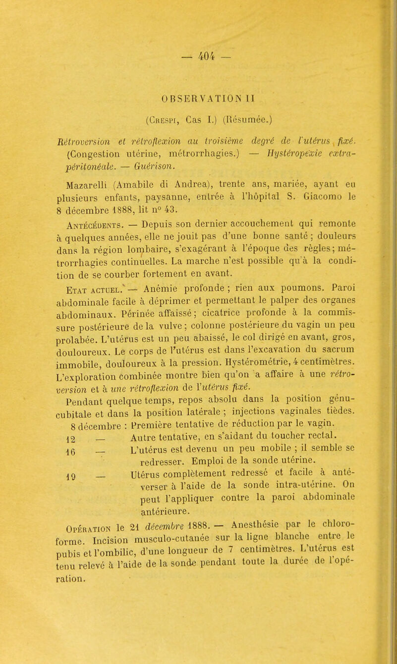 OBSERVATION II (Crespi, Cas I.) (Résumée.) Rétroversion et rélroflexion au troisième degré de l'utérus, fixé. (Congestion utérine, métrorrhagies.) — TJystéropexie exlra- péritonéale. — Guérison. Mazarelli (Amabile di Andréa), trente ans, mariée, ayant eu plusieurs enfants, paysanne, entrée à l'hôpital S. Giacomo le 8 décembre 1888, lit n° 43. Antécédents. — Depuis son dernier accouchement qui remonte à quelques années, elle ne jouit pas d'une bonne santé ; douleurs dans la région lombaire, s'exagérant à l'époque des règles ; mé- trorrhagies continuelles. La marche n'est possible qu à la condi- tion de se courber fortement en avant. Etat ACTUEL.— Anémie profonde; rien aux poumons. Paroi abdominale facile à déprimer et permettant le palper des organes abdominaux. Périnée affaissé; cicatrice profonde à la commis- sure postérieure de la vulve ; colonne postérieure du vagin un peu prolabée. L'utérus est un peu abaissé, le col dirigé en avant, gros, douloureux. Le corps de l'utérus est dans l'excavation du sacrum immobile, douloureux à la pression. Hystérométrie, 4 centimètres. L'exploration combinée montre bien qu'on a affaire à une rétro- version et à ime réti'oflexion de Vutérns fixé. Pendant quelque temps, repos absolu dans la position génu- cubitale et dans la position latérale ; injections vaginales tièdes. 8 décembre : Première tentative de réduction par le vagin. ^2 Autre tentative, en s'aidant du toucher rectal. 16 _ L'utérus est devenu un peu mobile ; il semble se redresser. Emploi de la sonde utérine. Utérus complètement redressé et facile à anté- verser à l'aide de la sonde intra-utérine. On peut l'appliquer contre la paroi abdominale antérieure. Opiîuation le 21 décembre 1888. — Anesthésie par le chloro- forme Incision musculo-cutauée sur la ligne blanche entre le pubis et l'ombilic, d'une longueur de 7 centimètres. L'utérus est tenu relevé à l'aide de la sonde pendant toute la durée de l'ope- ration.