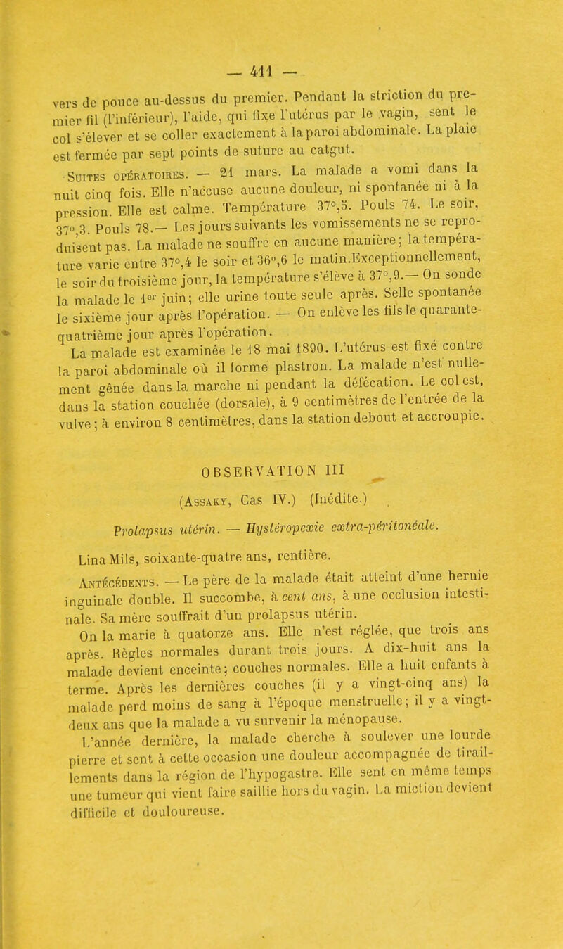 — 441 — vers de pouce au-dessus du premier. Pendant la slriction du pre- mier m (l'inférieur), l'aide, qui fixe l'utérus par le vagin, sent le col s'élever et se coller exacLcment à la paroi abdommalc. La plaie est fermée par sept points de suture au catgut. Suites opératoires. - 21 mars. La malade a vomi dans la nuit cinq fois. Elle n'accuse aucune douleur, m spontanée m a la prcs'^ion. Elle est calme. Température 37o,5. Pouls 74. Le soir, 370 3 Pouls 78.- Les jours suivants les vomissements ne se repro- duisent pas. La malade ne souffre en aucime manière; la tempéra- ture varie entre 37o,4 le soir et 36,6 le matin.Exceptionnellement, le soir du troisième jour, la température s'élève à 37o,9.- On sonde la malade le juin; elle urine toute seule après. Selle spontanée le sixième jour après l'opération. - On enlève les fils le quarante- quatrième jour après l'opération. La malade est examinée le 18 mai 1890. L'utérus est fixé contre la paroi abdominale où il lorme plastron. La malade n'est nulle- ment gênée dans la marche ni pendant la défécation. Le col est. dans la station couchée (dorsale), à 9 centimètres de l'entrée de la vulve • à environ 8 centimètres, dans la station debout et accroupie. OBSERVATION 111 (AssAKY, Cas IV.) (Inédite.) Prolapsus utérin. — Hystéropexie extra-péritonéale. LinaMils, soixante-quatre ans, rentière. Antécédents. — Le père de la malade était atteint d'une hernie inguinale double. Il succombe, à ceni ans, aune occlusion intesti- nale. Sa mère souffrait d'un prolapsus utérin. On la marie à quatorze ans. Elle n'est réglée, que trois ans après. Règles normales durant trois jours. A dix-huit ans la malade devient enceinte; couches normales. Elle a huit enfants à terme. Après les dernières couches (il y a vingt-cinq ans) la malade perd moins de sang à l'époque menstruelle; il y a vingt- deux ans que la malade a vu survenir la ménopause. L'année dernière, la malade cherche à soulever une lourde pierre et sent à cette occasion une douleur accompagnée de tirail- lements dans la région de fhypogaslre. Elle sent en môme temps une tumeur qui vient faire saillie hors du vagin. La miction devient difficile et douloureuse.