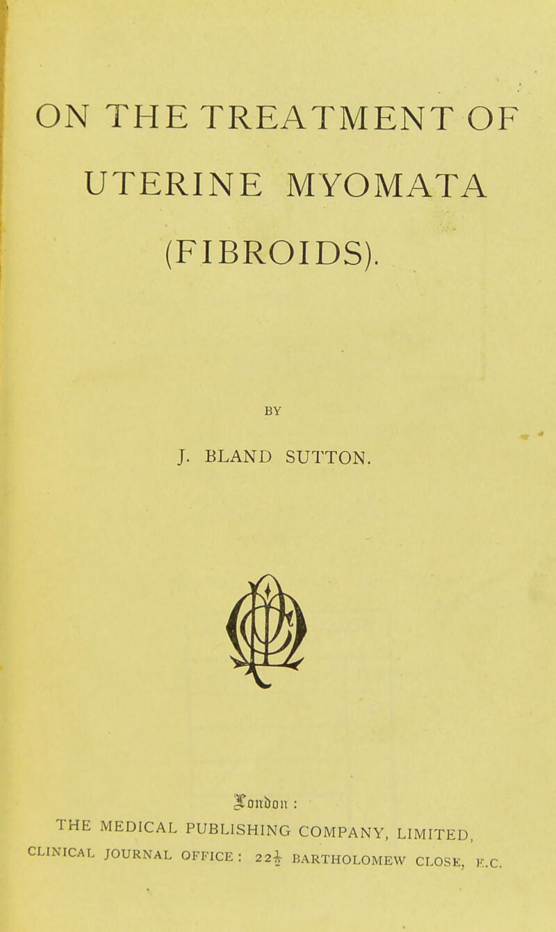 ON THE TREATMENT OF UTERINE MYOMATA (FIBROIDS). BY J. BLAND SUTTON. THE MEDICAL PUBLISHING COMPANY, LIMITED, CLINICAL JOURNAL OFFICE: 22^ BARTHOLOMEW CLOSE, K.C