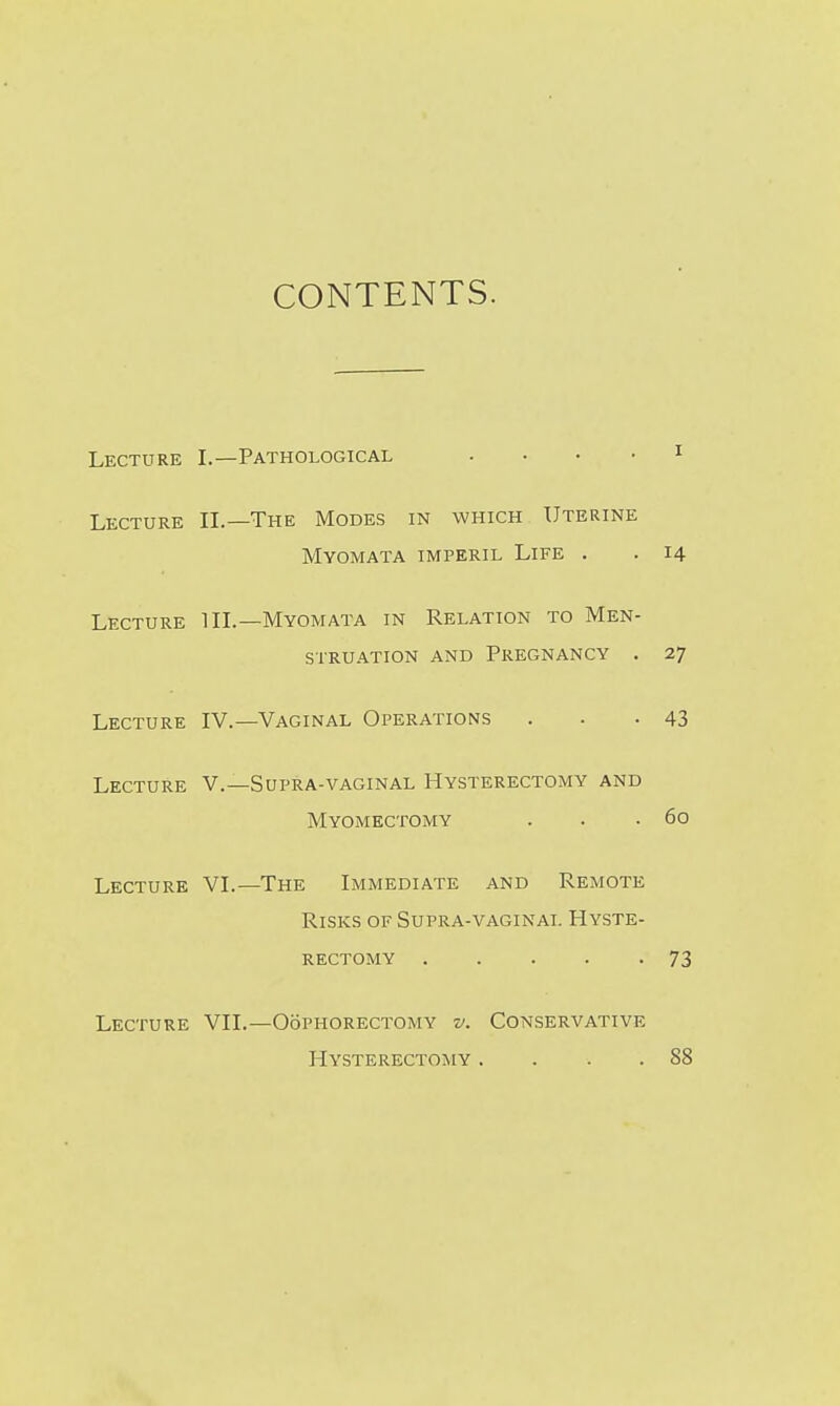 CONTENTS. Lecture I.—Pathological . . . ■ i Lecture IL—The Modes in which Uterine Myomata imperil Life . . 14 Lecture HI.—Myomata in Relation to Men- struation AND Pregnancy . 27 Lecture IV.—Vaginal Operations . . -43 Lecture V.—Supra-vaginal Hysterectomy and Myomectomy . . .60 Lecture VL—The Immediate and Remote Risks of Supra-vaginal Hyste- rectomy 73 Lecture VII.—Oophorectomy v. Conservative Hysterectomy . . . .88