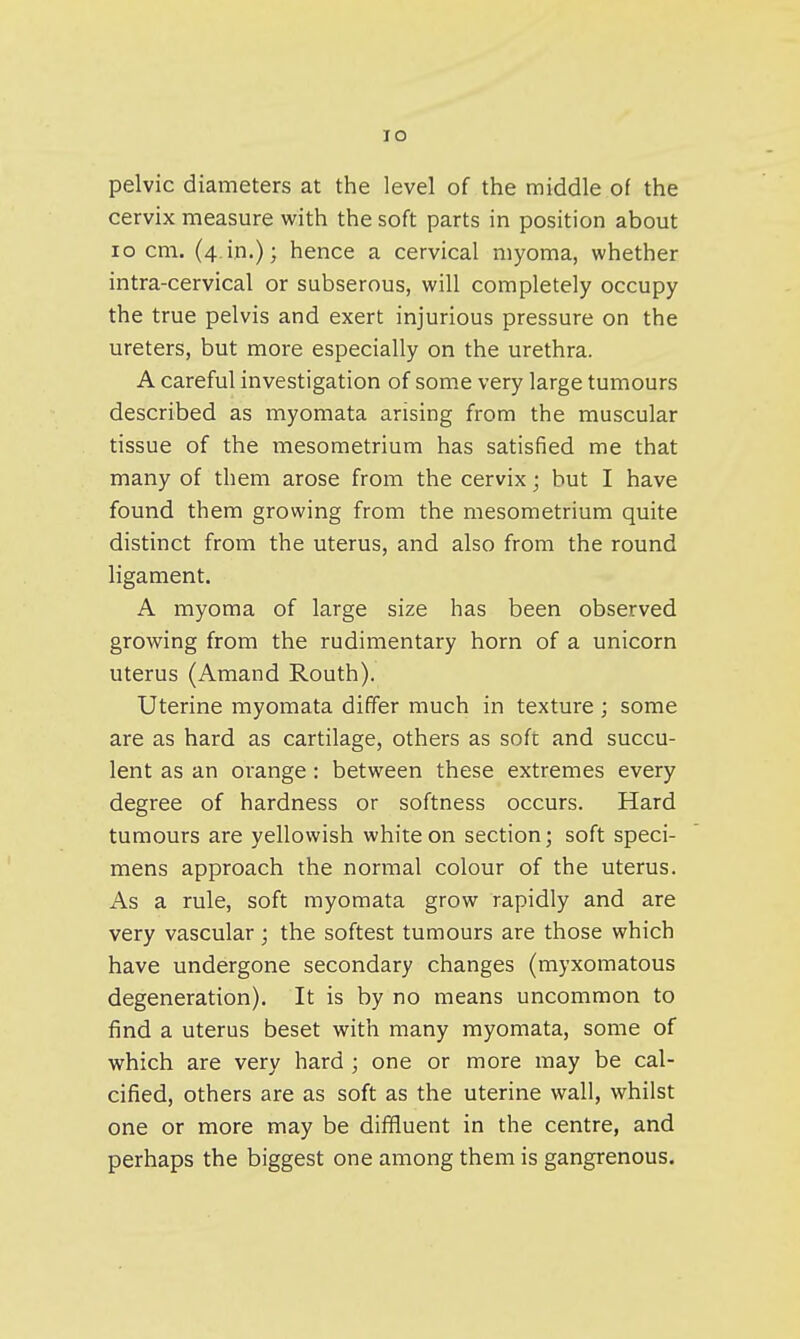 lO pelvic diameters at the level of the middle of the cervix measure with the soft parts in position about lo cm. (4.in.); hence a cervical myoma, whether intra-cervical or subserous, will completely occupy the true pelvis and exert injurious pressure on the ureters, but more especially on the urethra. A careful investigation of some very large tumours described as myomata arising from the muscular tissue of the mesometrium has satisfied me that many of them arose from the cervix; but I have found them growing from the mesometrium quite distinct from the uterus, and also from the round ligament. A myoma of large size has been observed growing from the rudimentary horn of a unicorn uterus (Amand Routh). Uterine myomata differ much in texture ; some are as hard as cartilage, others as soft and succu- lent as an orange : between these extremes every degree of hardness or softness occurs. Hard tumours are yellowish white on section; soft speci- mens approach the normal colour of the uterus. As a rule, soft myomata grow rapidly and are very vascular; the softest tumours are those which have undergone secondary changes (myxomatous degeneration). It is by no means uncommon to find a uterus beset with many myomata, some of which are very hard ; one or more may be cal- cified, others are as soft as the uterine wall, whilst one or more may be diffluent in the centre, and perhaps the biggest one among them is gangrenous.