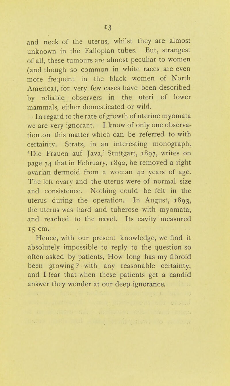 and neck of the uterus, whilst they are almost unknown in the Fallopian tubes. But, strangest of all, these tumours are almost peculiar to women (and though so common in white races are even more frequent in the black women of North America), for very few cases have been described by reliable observers in the uteri of lower mammals, either domesticated or wild. In regard to the rate of growth of uterine myomata we are very ignorant. I know of only one observa- tion on this matter which can be referred to with certainty. Stratz, in an interesting monograph, 'Die Frauen auf Java,' Stuttgart, 1897, writes on page 74 that in February, 1890, iie removed a right ovarian dermoid from a woman 42 years of age. The left ovary and the uterus were of normal size and consistence. Nothing could be felt in the uterus during the operation. In August, 1893, the uterus was hard and tuberose with myomata, and reached to the navel. Its cavity measured 15 cm. Hence, with our present knowledge, we find it absolutely impossible to reply to the question so often asked by patients. How long has my fibroid been growing ? with any reasonable certainty, and I fear that when these patients get a candid answer they wonder at our deep ignorance.