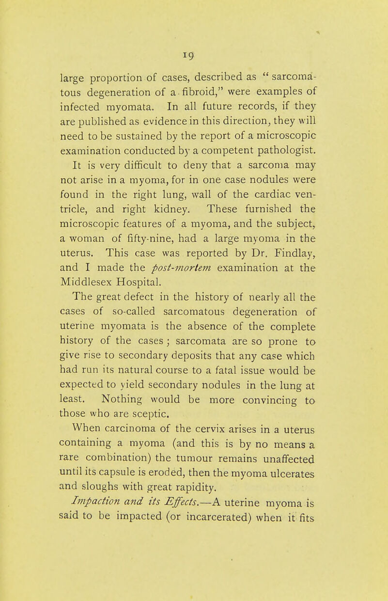 large proportion of cases, described as  sarcoma- tous degeneration of a fibroid, were examples of infected myomata. In all future records, if they are published as evidence in this direction, they will need to be sustained by the report of a microscopic examination conducted by a competent pathologist. It is very difficult to deny that a sarcoma may not arise in a myoma, for in one case nodules were found in the right lung, wall of the cardiac ven- tricle, and right kidney. These furnished the microscopic features of a myoma, and the subject, a woman of fifty-nine, had a large myoma in the uterus. This case was reported by Dr. Findlay, and I made the post-mortem examination at the Middlesex Hospital. The great defect in the history of nearly all the cases of so-called sarcomatous degeneration of uterine myomata is the absence of the complete history of the cases ; sarcomata are so prone to give rise to secondary deposits that any case which had run its natural course to a fatal issue would be expected to yield secondary nodules in the lung at least. Nothing would be more convincing to those who are sceptic. When carcinoma of the cervix arises in a uterus containing a myoma (and this is by no means a rare combination) the tumour remains unaffected until its capsule is eroded, then the myoma ulcerates and sloughs with great rapidity. Impaction and its Effects.—A uterine myoma is said to be impacted (or incarcerated) when it fits