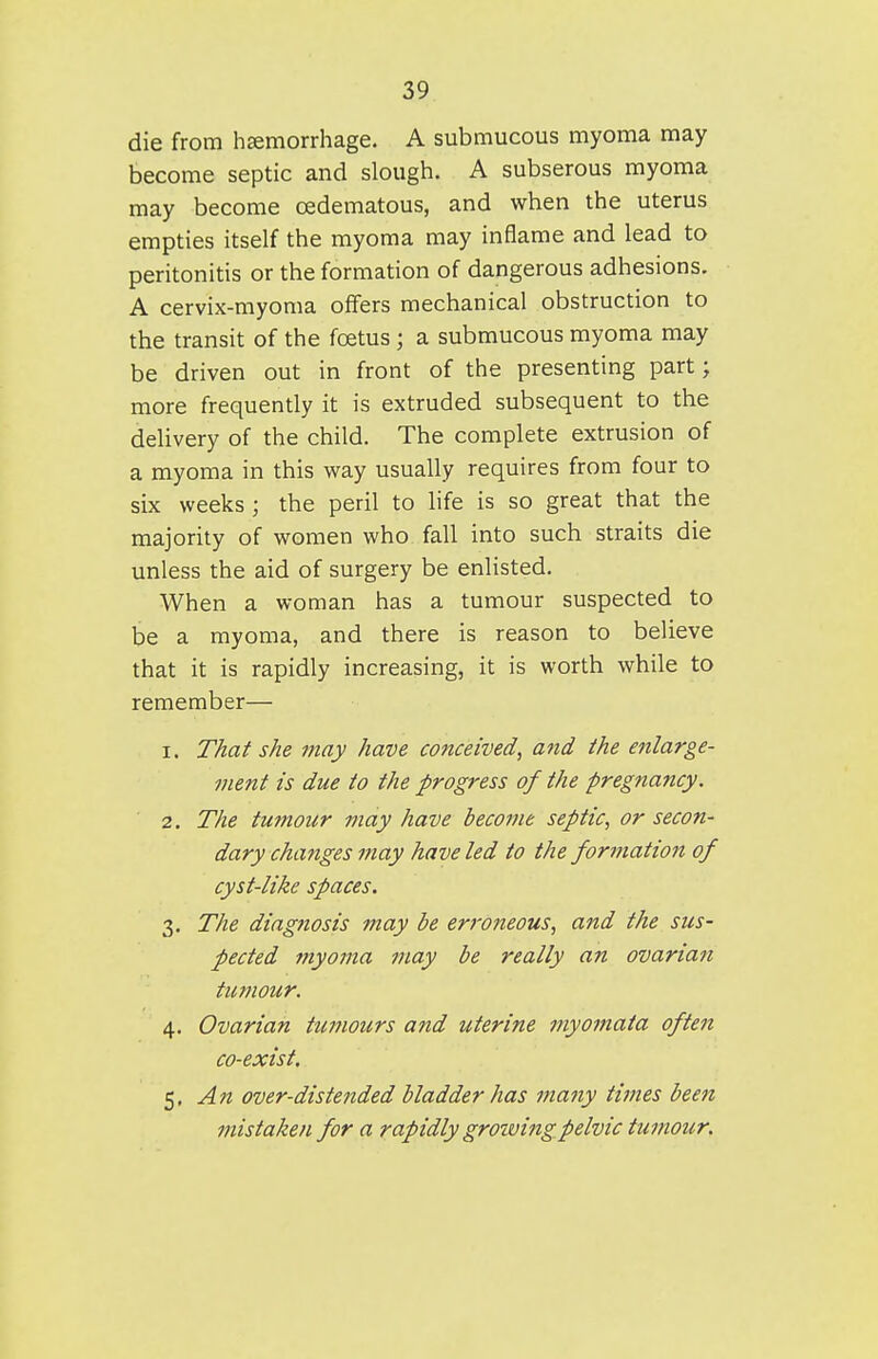 die from hemorrhage. A submucous myoma may become septic and slough. A subserous myoma may become oedematous, and when the uterus empties itself the myoma may inflame and lead to peritonitis or the formation of dangerous adhesions. A cervix-myoma offers mechanical obstruction to the transit of the foetus ; a submucous myoma may be driven out in front of the presenting part; more frequently it is extruded subsequent to the delivery of the child. The complete extrusion of a myoma in this way usually requires from four to six weeks; the peril to life is so great that the majority of women who fall into such straits die unless the aid of surgery be enlisted. When a woman has a tumour suspected to be a myoma, and there is reason to believe that it is rapidly increasing, it is worth while to remember— 1. That she may have conceived^ and the enlarge- ment is due to the progress of the pregnancy. 2. The tumour may have become septic, or secon- dary changes may have led to the formation of cyst-like spaces. 3. The diagnosis may be erroneous, and the sus- pected myoma may be really an ovarian tumour. 4. Ovarian tumours and uterine myomata often co-exist. 5. An over-distended bladder has many times been mistaken for a rapidly growing pelvic tumour.