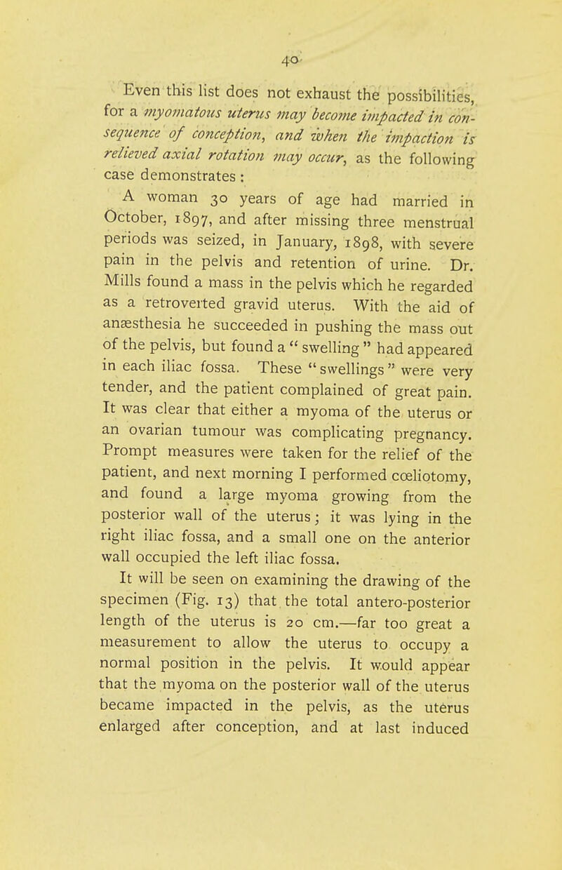 4-0- Even this list does not exhaust the possibUities, for a myomatous uterus may become impacted in con- sequence of conceptio7i, and when the 'impaction is relieved axial rotation may occur, as the following case demonstrates : A woman 30 years of age had married in October, 1897, and after missing three menstrual periods was seized, in January, 1898, with severe pain in the pelvis and retention of urine. Dr. Mills found a mass in the pelvis which he regarded as a retroverted gravid uterus. With the aid of anaesthesia he succeeded in pushing the mass out of the pelvis, but found a  swelling  had appeared in each iliac fossa. These  swellings  were very tender, and the patient complained of great pain. It was clear that either a myoma of the uterus or an ovarian tumour was complicating pregnancy. Prompt measures were taken for the relief of the patient, and next morning I performed coeliotomy, and found a large myoma growing from the posterior wall of the uterus; it was lying in the right iliac fossa, and a small one on the anterior wall occupied the left iliac fossa. It will be seen on examining the drawing of the specimen (Fig. 13) that the total antero-posterior length of the uterus is 20 cm.—far too great a measurement to allow the uterus to occupy a normal position in the pelvis. It would appear that the myoma on the posterior wall of the uterus became impacted in the pelvis, as the uterus enlarged after conception, and at last induced