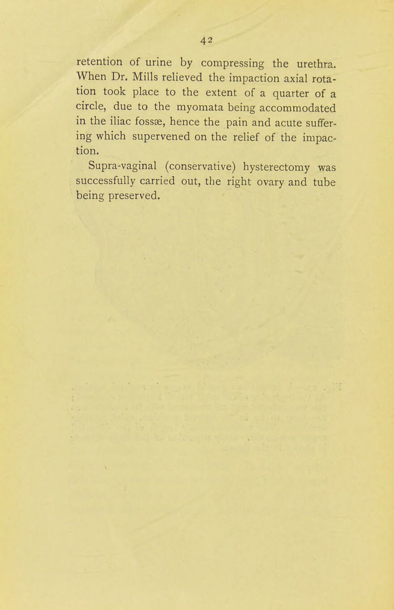 retention of urine by compressing the urethra. When Dr. Mills relieved the impaction axial rota- tion took place to the extent of a quarter of a circle, due to the myomata being accommodated in the iliac fossae, hence the pain and acute suffer- ing which supervened on the relief of the impac- tion. Supra-vaginal (conservative) hysterectomy was successfully carried out, the right ovary and tube being preserved.