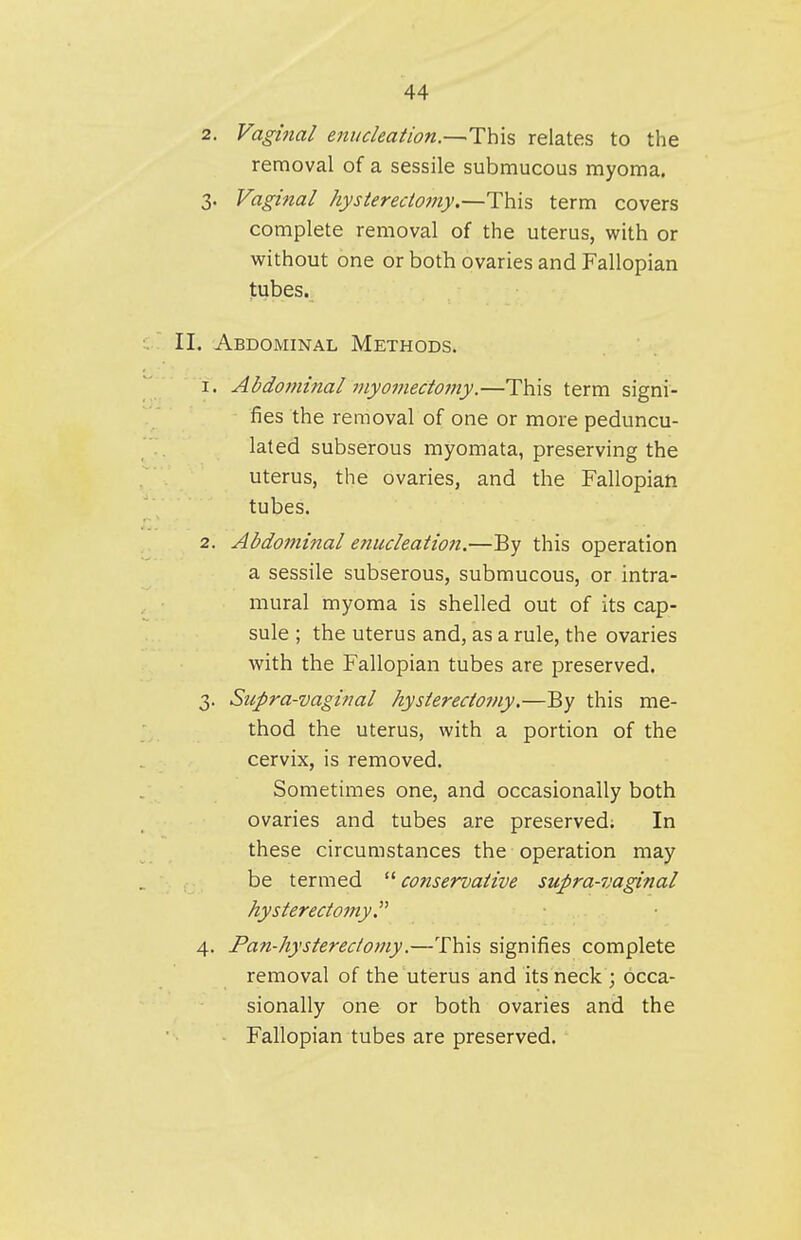 2. Vaghial enucleation.—This relates to the removal of a sessile submucous myoma. 3. Vaginal hysterectomy.—This term covers complete removal of the uterus, with or without one or both ovaries and Fallopian tubes. II. Abdominal Methods. 1. Abdominal ?nyomectomy.—This term signi- fies the removal of one or more peduncu- lated subserous myomata, preserving the uterus, the ovaries, and the Fallopian tubes. 2. Abdominal enucleation.—By this operation a sessile subserous, submucous, or intra- mural myoma is shelled out of its cap- sule ; the uterus and, as a rule, the ovaries with the Fallopian tubes are preserved. 3. Supra-vaginal hysterectomy.—By this me- thod the uterus, with a portion of the cervix, is removed. Sometimes one, and occasionally both ovaries and tubes are preserved; In these circumstances the operation may be termed  conservative supra-vaginal hysterectomy.^^ 4. Pan-hysterectomy.—This signifies complete removal of the uterus and its neck ; occa- sionally one or both ovaries and the Fallopian tubes are preserved.