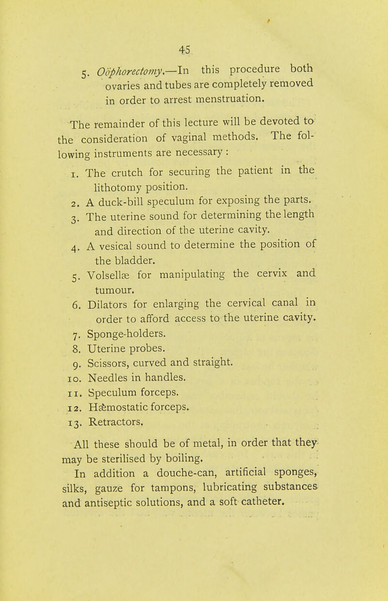 5. Oophorectomy—In this procedure both ovaries and tubes are completely removed in order to arrest menstruation. The remainder of this lecture will be devoted to the consideration of vaginal methods. The fol- lowing instruments are necessary : 1. The crutch for securing the patient in the lithotomy position. 2. A duck-bill speculum for exposing the parts. 3. The uterine sound for determining the length and direction of the uterine cavity. 4. A vesical sound to determine the position of the bladder. 5. Volsell^e for manipulating the cervix and tumour. 6. Dilators for enlarging the cervical canal in order to afford access to the uterine cavity. 7. Sponge-holders. 8. Uterine probes. 9. Scissors, curved and straight. 10. Needles in handles. 11. Speculum forceps. 12. Hsfemostatic forceps. 13. Retractors. All these should be of metal, in order that they may be sterilised by boiling. In addition a douche-can, artificial sponges, silks, gauze for tampons, lubricating substances and antiseptic solutions, and a soft catheter.