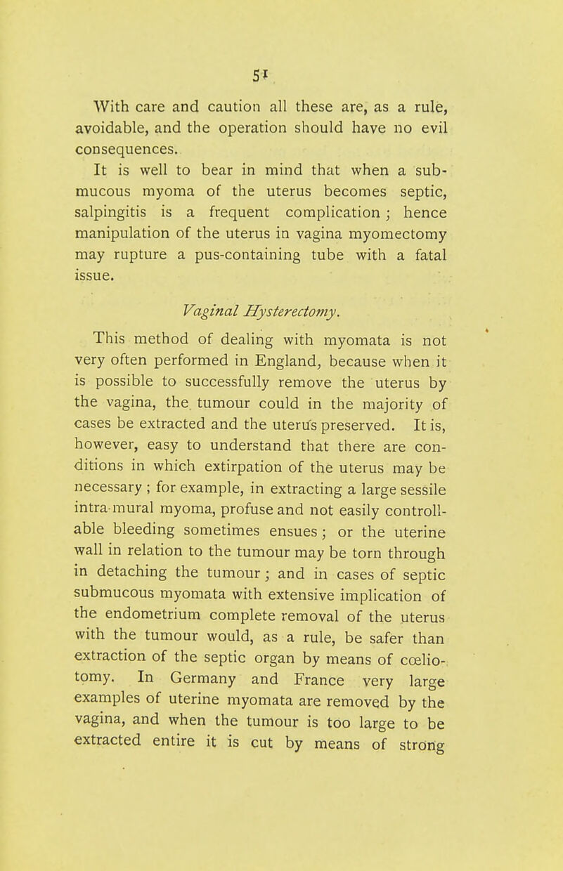 5? With care and caution all these are, as a rule, avoidable, and the operation should have no evil consequences. It is well to bear in mind that when a sub- mucous myoma of the uterus becomes septic, salpingitis is a frequent complication; hence manipulation of the uterus in vagina myomectomy may rupture a pus-containing tube with a fatal issue. Vaginal Hysterectomy. This method of dealing with myomata is not very often performed in England, because when it is possible to successfully remove the uterus by the vagina, the tumour could in the majority of cases be extracted and the uterus preserved. It is, however, easy to understand that there are con- ditions in which extirpation of the uterus may be necessary ; for example, in extracting a large sessile intra-mural myoma, profuse and not easily controll- able bleeding sometimes ensues ; or the uterine wall in relation to the tumour may be torn through in detaching the tumour; and in cases of septic submucous myomata with extensive implication of the endometrium complete removal of the uterus with the tumour would, as a rule, be safer than extraction of the septic organ by means of coelio- tomy. In Germany and France very large examples of uterine myomata are removed by the vagina, and when the tumour is too large to be extracted entire it is cut by means of strong