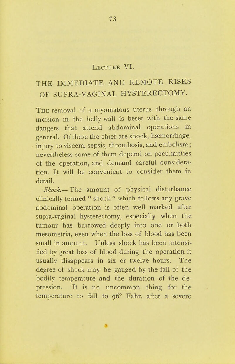 Lecture VI. THE IMMEDIATE AND REMOTE RISKS OF SUPRA-VAGINAL HYSTERECTOMY. The removal of a myomatous uterus through an incision in the belly wall is beset with the same dangers that attend abdominal operations in general. Of these the chief are shock, haemorrhage, injury to viscera, sepsis, thrombosis, and embohsm; nevertheless some of them depend on peculiarities of the operation, and demand careful considera- tion. It will be convenient to consider them in detail. Shock.—The. amount of physical disturbance cUnically termed  shock  which follows any grave abdominal operation is often well marked after supra-vaginal hysterectomy, especially when the tumour has burrowed deeply into one or both mesometria, even when the loss of blood has been small in amount. Unless shock has been intensi- fied by great loss of blood during the operation it usually disappears in six or twelve hours. The degree of shock may be gauged by the fall of the bodily temperature and the duration of the de- pression. It is no uncommon thing for the temperature to fall to 96° Fahr. after a severe