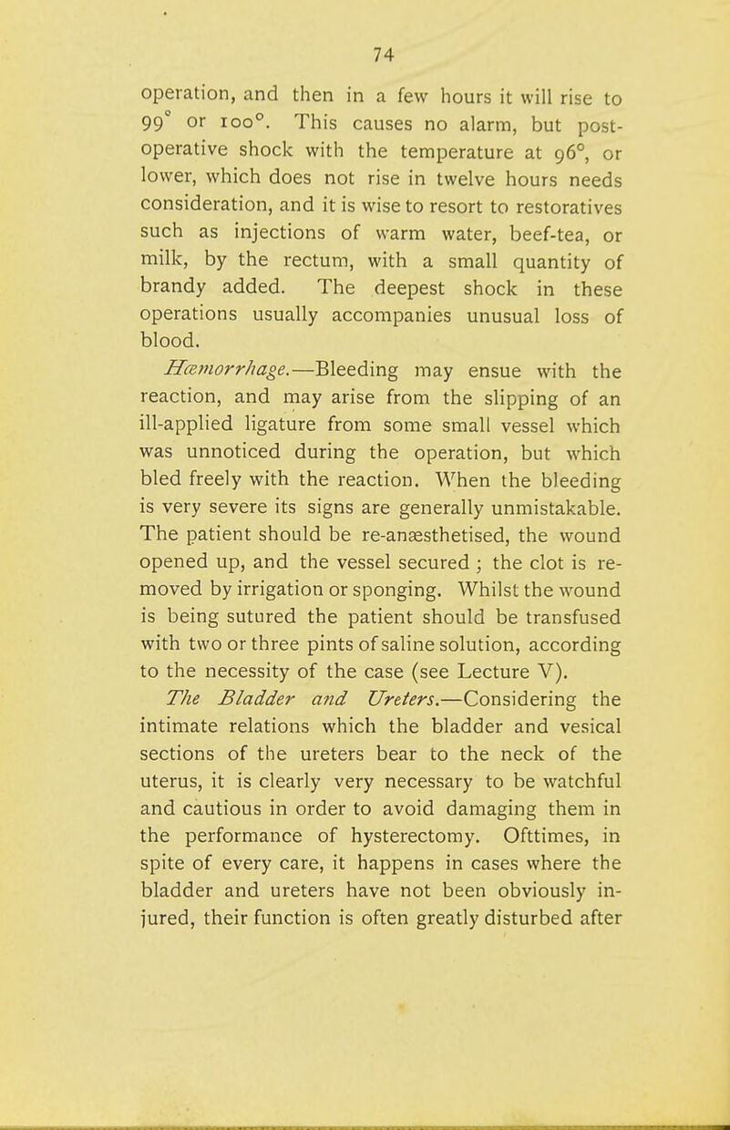 operation, and then in a few hours it will rise to 99 or 100°. This causes no alarm, but post- operative shock with the temperature at 96° or lower, which does not rise in twelve hours needs consideration, and it is wise to resort to restoratives such as injections of warm water, beef-tea, or milk, by the rectum, with a small quantity of brandy added. The deepest shock in these operations usually accompanies unusual loss of blood. HcBJJiorr/iage.—Bleeding may ensue with the reaction, and may arise from the slipping of an ill-applied ligature from some small vessel which was unnoticed during the operation, but which bled freely with the reaction. When the bleeding is very severe its signs are generally unmistakable. The patient should be re-anaesthetised, the wound opened up, and the vessel secured ; the clot is re- moved by irrigation or sponging. Whilst the wound is being sutured the patient should be transfused with two or three pints of saline solution, according to the necessity of the case (see Lecture V). The Bladder and Ureters.—Considering the intimate relations which the bladder and vesical sections of the ureters bear to the neck of the uterus, it is clearly very necessary to be watchful and cautious in order to avoid damaging them in the performance of hysterectomy. Ofttimes, in spite of every care, it happens in cases where the bladder and ureters have not been obviously in- jured, their function is often greatly disturbed after