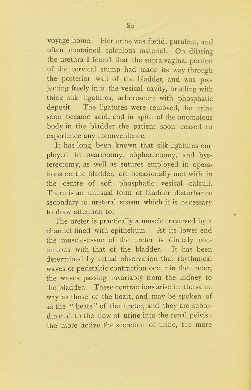 voyage home. Her urine was foetid, purulent, and often contained calculous material. On dilatin- the urethra I found that the supra-vaginal portion of the cervical stump had made its way through the posterior wall of the bladder, and was pro- jecting freely into the vesical cavity, bristling with thick silk ligatures, arborescent with phosphatic deposit. The ligatures were removed, the urine soon became acid, and in spite of the anomalous body in the bladder the patient soon ceased to experience any inconvenience. It has long been known that silk ligatures em- ployed in ovariotomy, oophorectomy, and hys- terectomy, as well as sutures employed in opera- tions on the bladder, are occasionally met with in the centre of soft phosphatic vesical calculi. There is an unusual form of bladder disturbance secondary to ureteral spasm which it is necessary to draw attention to. The ureter is practically a muscle traversed by a channel lined with epithelium. At its lower end the muscle-tissue of the ureter is directly con- tinuous with that of the bladder. It has been determined by actual observation that rhythmical waves of peristaltic contraction occur in the ureter, the waves passing invariably from the kidney to the bladder. These contractions arise in the same way as those of the heart, and may be spoken of as the  beats  of the ureter, and they are subor- dinated to the flow of urine into the renal pelvis : the more active the secretion of urine, the more