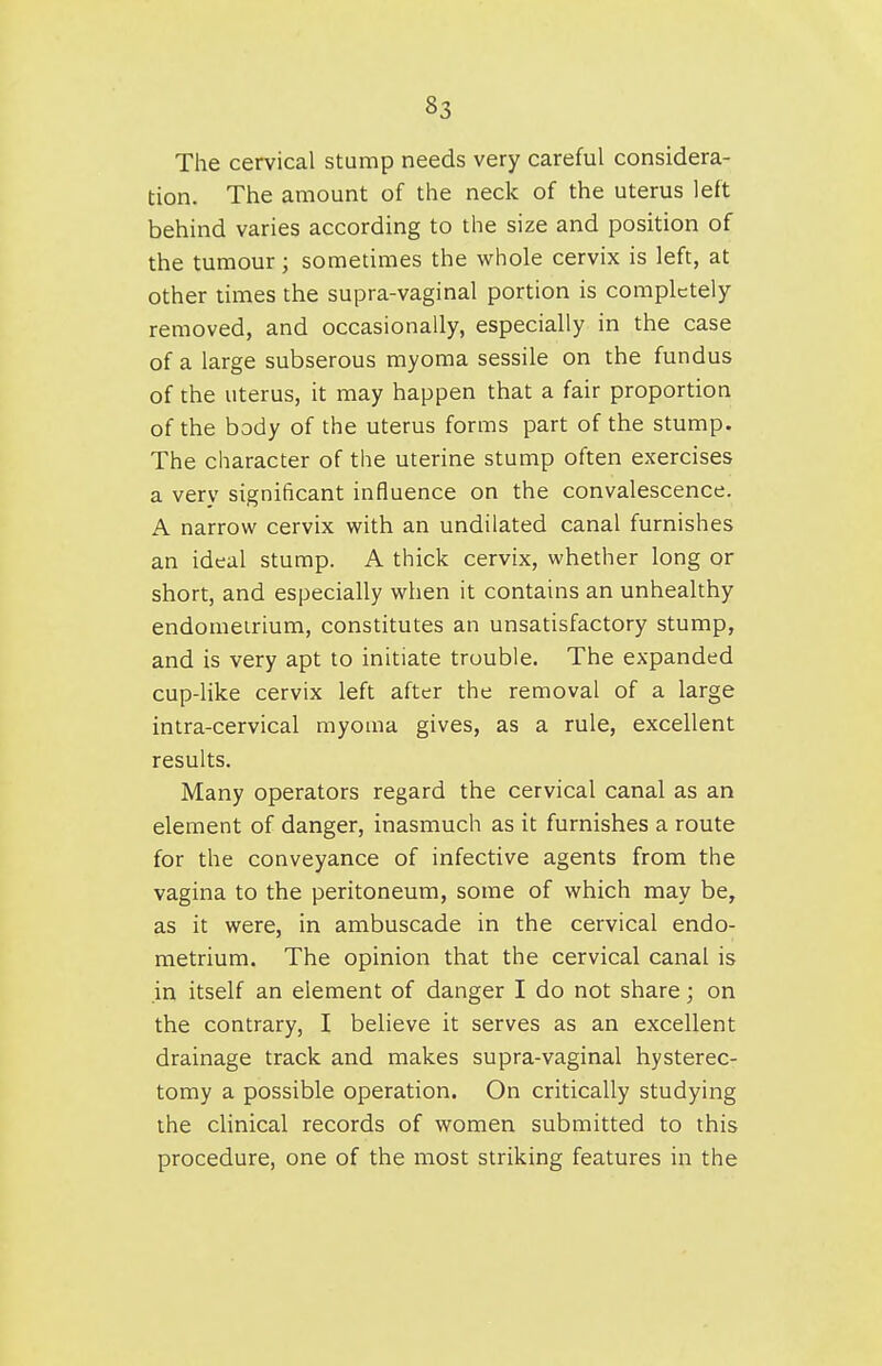 The cervical stump needs very careful considera- tion. The amount of the neck of the uterus left behind varies according to the size and position of the tumour; sometimes the whole cervix is left, at other times the supra-vaginal portion is completely removed, and occasionally, especially in the case of a large subserous myoma sessile on the fundus of the uterus, it may happen that a fair proportion of the body of the uterus forms part of the stump. The character of the uterine stump often exercises a very significant influence on the convalescence. A narrow cervix with an undilated canal furnishes an ideal stump. A thick cervix, whether long or short, and especially when it contains an unhealthy endomeirium, constitutes an unsatisfactory stump, and is very apt to initiate trouble. The expanded cup-like cervix left after the removal of a large intra-cervical myoma gives, as a rule, excellent results. Many operators regard the cervical canal as an element of danger, inasmuch as it furnishes a route for the conveyance of infective agents from the vagina to the peritoneum, some of which may be, as it were, in ambuscade in the cervical endo- metrium. The opinion that the cervical canal is in itself an element of danger I do not share; on the contrary, I believe it serves as an excellent drainage track and makes supra-vaginal hysterec- tomy a possible operation. On critically studying the clinical records of women submitted to this procedure, one of the most striking features in the