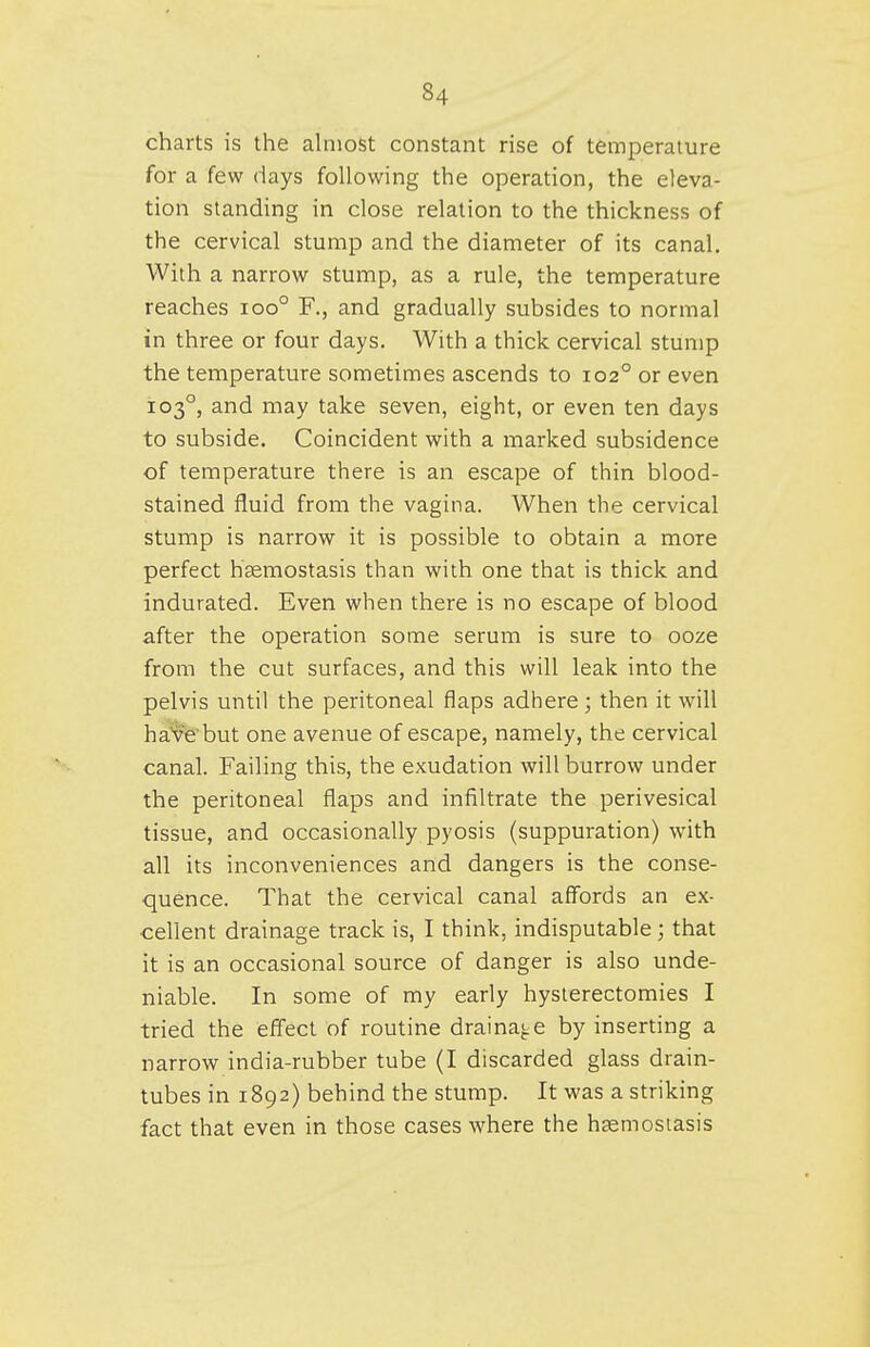 charts is the almost constant rise of temperature for a few days following the operation, the eleva- tion standing in close relation to the thickness of the cervical stump and the diameter of its canal. With a narrow stump, as a rule, the temperature reaches ioo° F., and gradually subsides to normal in three or four days. With a thick cervical stump the temperature sometimes ascends to 102° or even 103°, and may take seven, eight, or even ten days to subside. Coincident with a marked subsidence of temperature there is an escape of thin blood- stained fluid from the vagina. When the cervical stump is narrow it is possible to obtain a more perfect hcemostasis than with one that is thick and indurated. Even when there is no escape of blood after the operation some serum is sure to ooze from the cut surfaces, and this will leak into the pelvis until the peritoneal flaps adhere; then it will ha'vfe'but one avenue of escape, namely, the cervical canal. Failing this, the exudation will burrow under the peritoneal flaps and infiltrate the perivesical tissue, and occasionally pyosis (suppuration) with all its inconveniences and dangers is the conse- quence. That the cervical canal affords an ex- cellent drainage track is, I think, indisputable ; that it is an occasional source of danger is also unde- niable. In some of my early hysterectomies I tried the effect of routine draina^^e by inserting a narrow india-rubber tube (I discarded glass drain- tubes in 1892) behind the stump. It was a striking fact that even in those cases where the hfemostasis