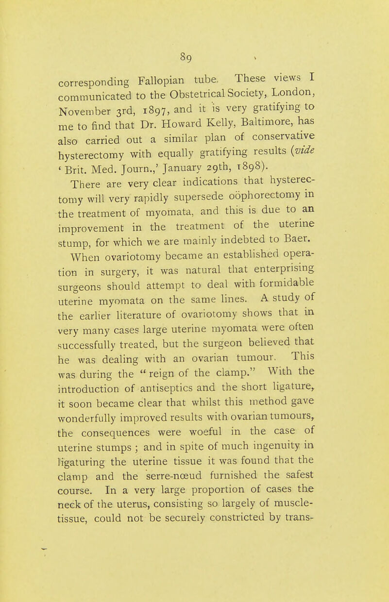 corresponding Fallopiar^ tube. These views I communicated to the Obstetrical Society, London, November 3rd, 1897, and it 'is very gratifying to me to find that Dr. Howard Kelly, Baltimore, has also carried out a similar plan of conservative hysterectomy with equally gratifying results {vide ' Brit. Med. Journ.,' January 29th, 1898). There are very clear indications that hysterec- tomy will very rapidly supersede oophorectomy in the treatment of myomata, and this is due to an improvement in the treatment of the uterine stump, for which we are mainly indebted to Baer. When ovariotomy became an established opera- tion in surgery, it was natural that enterprismg surgeons should attempt to deal with formidable uterine myomata on the same lines. A study of the earher literature of ovariotomy shows that in very many cases large uterine myomata were often successfully treated, but the surgeon believed that he was dealing with an ovarian tumour. This was during the  reign of the clamp. With the introduction of antiseptics and the short ligature, it soon became clear that whilst this method gave wonderfully improved results with ovarian tumours, the consequences were woeful in the case of uterine stumps ; and in spite of much ingenuity in ligaturing the uterine tissue it was found that the clamp and the serre-noeud furnished the safest course. In a very large proportion of cases the neck of the uterus, consisting so largely of muscle- tissue, could not be securely constricted by trans-