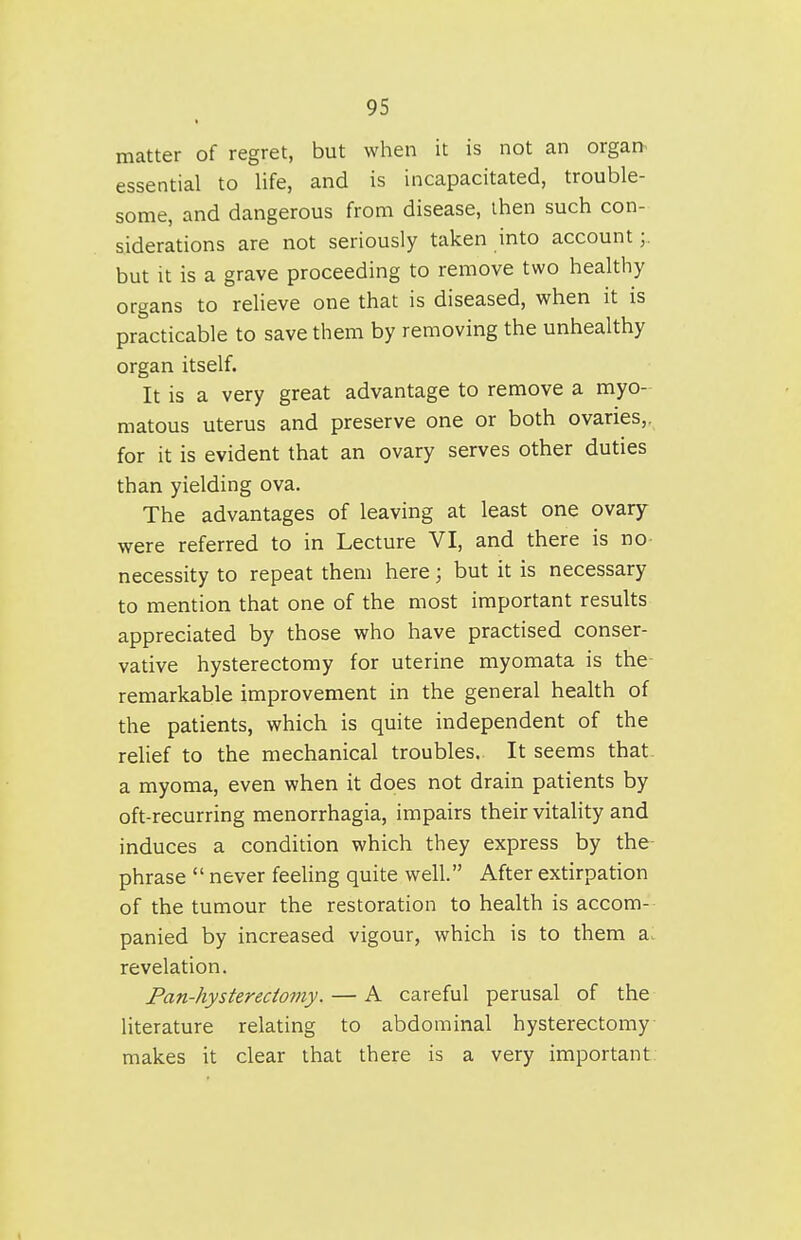 matter of regret, but when it is not an organ^ essential to life, and is incapacitated, trouble- some, and dangerous from disease, then such con- siderations are not seriously taken into account;, but it is a grave proceeding to remove two healthy organs to relieve one that is diseased, when it is practicable to save them by removing the unhealthy organ itself. It is a very great advantage to remove a myo- matous uterus and preserve one or both ovaries,, for it is evident that an ovary serves other duties than yielding ova. The advantages of leaving at least one ovary were referred to in Lecture VI, and there is no- necessity to repeat them here; but it is necessary to mention that one of the most important results appreciated by those who have practised conser- vative hysterectomy for uterine myomata is the- remarkable improvement in the general health of the patients, which is quite independent of the relief to the mechanical troubles. It seems that, a myoma, even when it does not drain patients by oft-recurring menorrhagia, impairs their vitahty and induces a condition which they express by the- phrase  never feehng quite well. After extirpation of the tumour the restoration to health is accom- panied by increased vigour, which is to them a. revelation. Pan-hysterectomy. — A careful perusal of the literature relating to abdominal hysterectomy makes it clear that there is a very important.