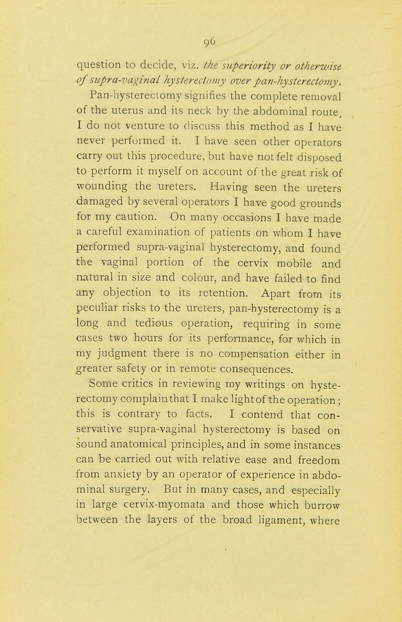 question to decide, viz. the superiority or otherwise of supra-vaginal hysterectomy over pan-hysterectomy. Pan-hystereciomy signifies the complete removal of the uterus and lis neck by the abdominal route. I do not venture to discuss this method as I have never performed it. I have seen other operators carry out this procedure, but have not felt disposed to perform it myself on account of the great risk of wounding the ureters. Having seen the ureters damaged by several operators I have good grounds for my caution. On many occasions I have made a careful examination of patients on whom I have performed supra-vaginal hysterectomy, and found the vaginal portion of the cervix mobile and natural in size and colour, and have failed to find any objection to its retention. Apart from its peculiar risks to the ureters, pan-hysterectomy is a long and tedious operation, requiring in some cases two hours for its performance, for which in my judgment there is no compensation either in greater safety or in remote consequences. Some critics in reviewing my writings on hyste- rectomy complain that I make light of the operation; this is contrary to facts. I contend that con- servative supra-vaginal hysterectozny is based on sound anatomical principles, and in some instances can be carried out with relative ease and freedom from anxiety by an operator of experience in abdo- minal surgery. But in many cases, and especially in large cervix-myomata and those which burrow between the layers of the broad ligament, where