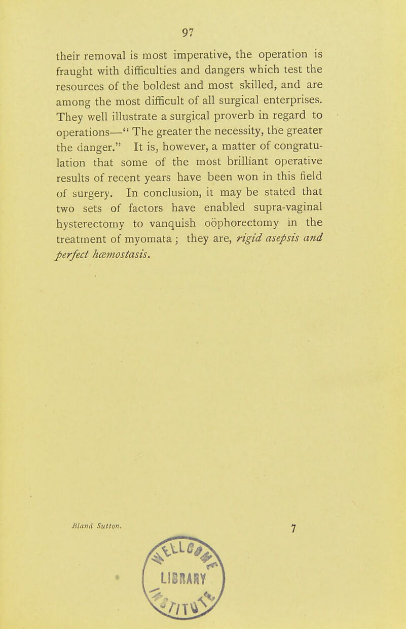 their removal is most imperative, the operation is fraught with difficulties and dangers which test the resources of the boldest and most skilled, and are among the most difficult of all surgical enterprises. They well illustrate a surgical proverb in regard to operations— The greater the necessity, the greater the danger. It is, however, a matter of congratu- lation that some of the most brilliant operative results of recent years have been won in this field of surgery. In conclusion, it may be stated that two sets of factors have enabled supra-vaginal hysterectomy to vanquish oophorectomy in the treatment of myoraata ; they are, rigid asepsis and perfect hamostasis. Jiliirul Sutton. 7