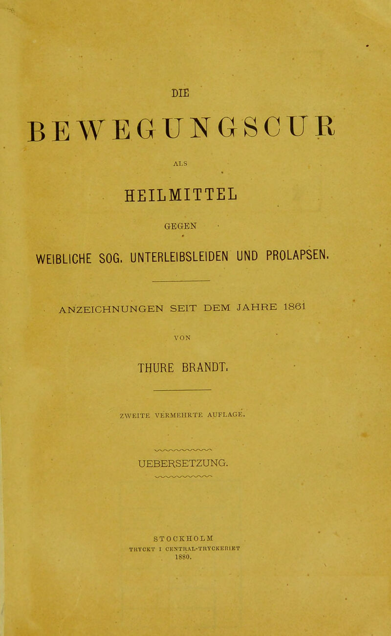 BEWEGUNGSCUR ALS . HEILMITTEL GEGEN WEIBLICHE SOG. UNTERLEIBSLEIDEN UND PROLAPSEN. ANZEICHNUNGEN SEIT DEM JAHRE 1861 VON THURE BRANDT. ZWEITE VERMEHRTE AUFLAGE. UEBERSETZUNG. STOCKHOLM TKYCKT I CENTHAL-'rnYCKEniKT 1880.