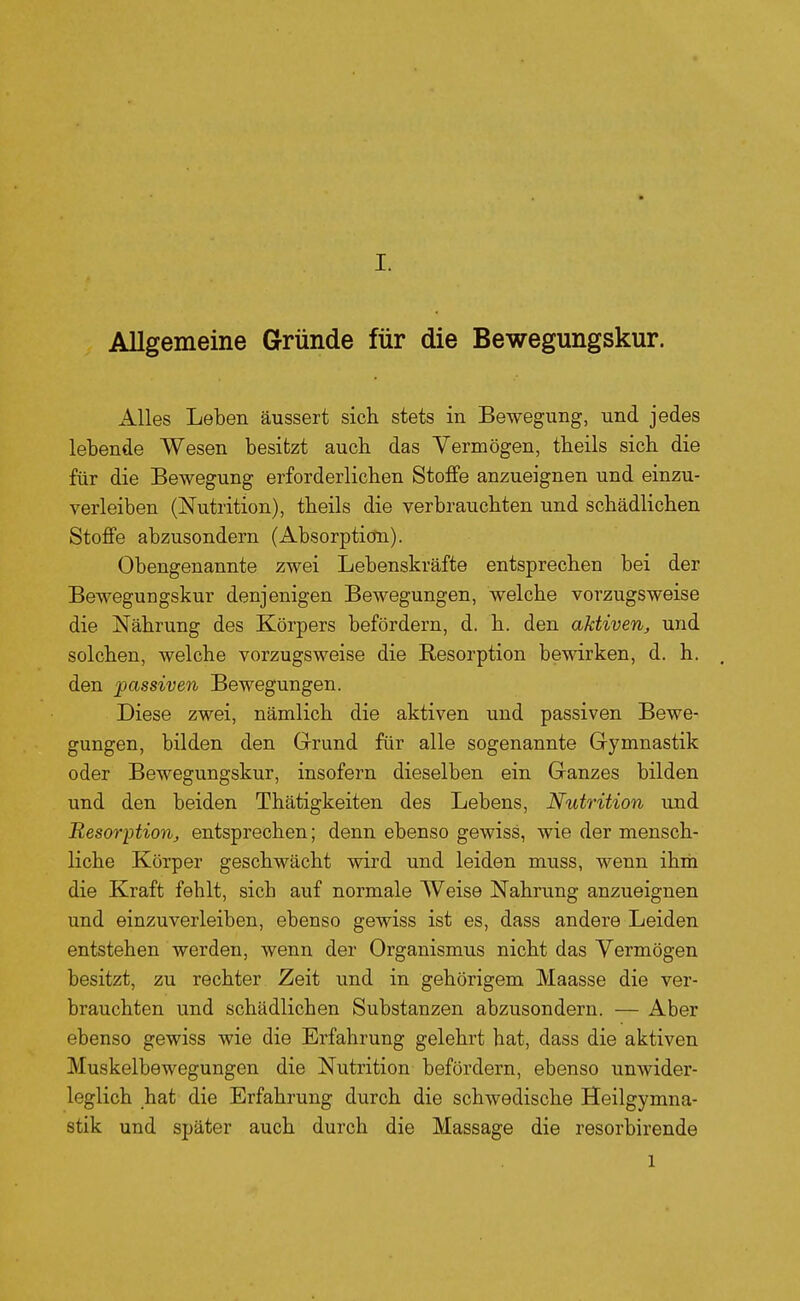 Allgemeine Gründe für die Bewegungskur. Alles Leben äussert sich stets in Bewegung, und jedes lebende Wesen besitzt auch das Vermögen, theils sich die für die Bewegung erforderlichen Stoffe anzueignen und einzu- verleiben (Nutrition), theils die verbrauchten und schädlichen Stoffe abzusondern (Absorpticm). Obengenannte zwei Lebenskräfte entsprechen bei der Bewegungskur denjenigen Bewegungen, welche vorzugsweise die Nährung des Körpers befördern, d. h. den aktiven, und solchen, welche vorzugsweise die Resorption bewirken, d. h. . den -passiven Bewegungen. Diese zwei, nämlich die aktiven und passiven Bewe- gungen, bilden den Grund für alle sogenannte Gymnastik oder Bewegungskur, insofern dieselben ein Ganzes bilden und den beiden Thätigkeiten des Lebens, Nutrition und Resorijtion, entsprechen; denn ebenso gewiss, wie der mensch- liche Körper geschwächt wird und leiden muss, wenn ihm die Kraft fehlt, sich auf normale Weise Nahrung anzueignen und einzuverleiben, ebenso gewiss ist es, dass andere Leiden entstehen werden, wenn der Organismus nicht das Vermögen besitzt, zu rechter Zeit und in gehörigem Maasse die ver- brauchten und schädlichen Substanzen abzusondern. — Aber ebenso gewiss wie die Erfahrung gelehrt hat, dass die aktiven Muskelbewegungen die Nutrition befördern, ebenso unwider- leglich hat die Erfahrung durch die schwedische Heilgymna- stik und später auch durch die Massage die resorbirende 1