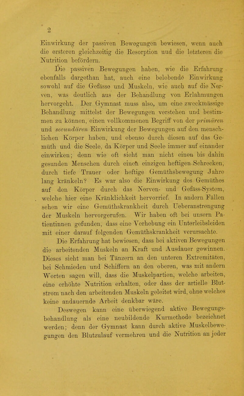 Einwirkung der passiven Bewegungen bewiesen, wenn auch die ersteren gieiclizeitig die Resorption uud die letzteren die Nutrition befördern. Die passiven Bewegungen haben, wie die Erfahrung ebenfalls dargethan hat, auch eine belebende Einwirkung sowohl auf die Gefässe und Muskeln, wie auch auf die Ner- ven, was deutlich aus der Behandlung von Erlahmungen hervorgeht. Der Gymnast muss also, um eine zweckmässige Behandlung mittelst der Bewegungen verstehen und bestim- men zu können, einen vollkommenen Begriff von der ijrimären und secundären Einwirkung der Bewegungen auf den mensch- lichen Körper haben, und ebenso durch diesen auf das Ge- müth und die Seele, da Körper und Seele immer auf einander einwirken; denn wie oft sieht man nicht einen bis dahin gesunden Menschen durch eineh einzigen heftigen Schrecken, durch tiefe Trauer oder heftige Gemüthsbewegung Jahre lang kränkeln? Es war also die Einwirkung des Gemüthes auf den Körper durch das Nerven- und Gefäss-System, welche hier eine Kränklichkeit hervorrief; In andern Fällen sehen wir eine Gemüthskrankheit durch Ueberanstrengung der Muskeln hervorgerufen. Wir haben oft bei unsern Pa- tientinnen gefunden, dass eine Verhebung ein Unterleibsleiden mit einer darauf folgenden Gemüthskrankheit verursachte. Die Erfahrung hat bewiesen, dass bei aktiven Bewegungen die arbeitenden Muskeln an Kraft und Ausdauer gewinnen.- Dieses sieht man bei Tänzern an den unteren Extremitäten, bei Schmieden und Schiffern an den oberen, was mit andern Worten sagen will, dass die Muskelpartien, welche arbeiten, eine erhöhte Nutrition erhalten, oder dass der artielle Blut- strom nach den arbeitenden Muskeln geleitet wird, ohne welches keine andauernde Arbeit denkbar wäre. Deswegen kann eine überwiegend aktive Bewegungs- behandlung als eine neubildende Kurmethode bezeichnet werden; denn der Gymnast kann durch aktive Muskelbewe- gungen den Blutzulauf vermehren und die Nutrition an jeder