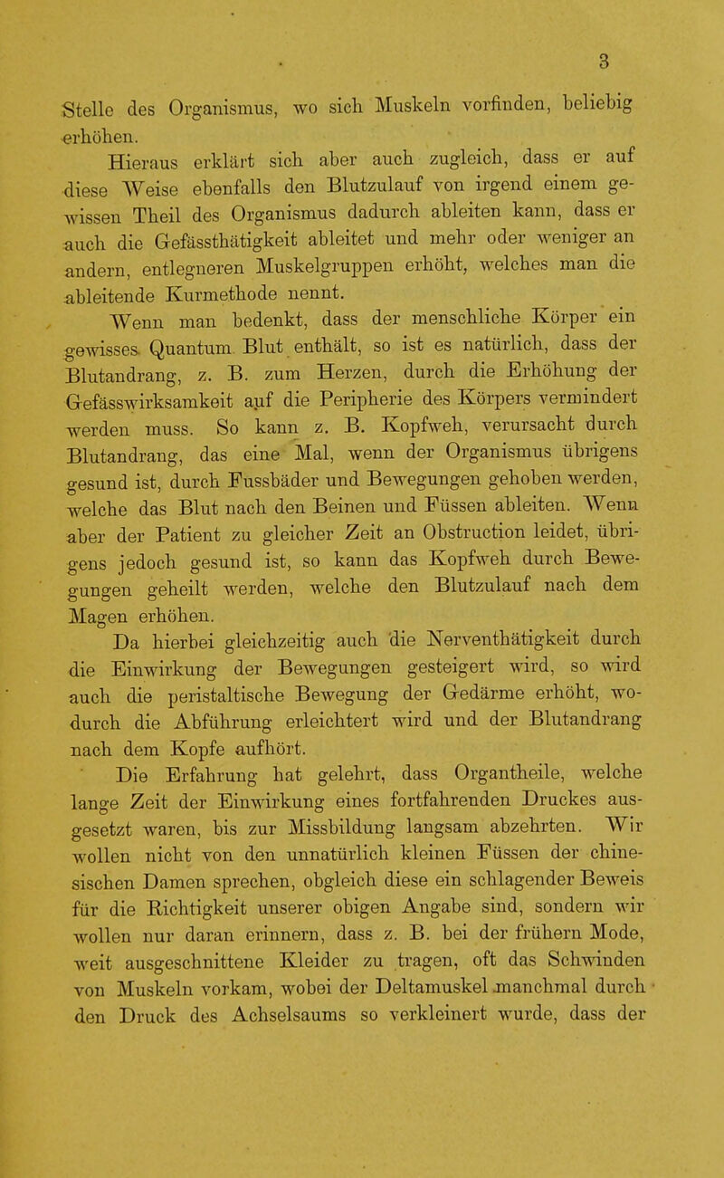 Stelle des Organismus, wo sich Muskeln vorfinden, beliebig «rhöhen. Hieraus erklärt sich aber auch zugleich, dass er auf diese Weise ebenfalls den Blutzulauf von irgend einem ge- wissen Theil des Organismus dadurch ableiten kann, dass er auch die Gefässthätigkeit ableitet und mehr oder weniger an andern, entlegneren Muskelgruppen erhöht, welches man die ableitende Kurmethode nennt. Wenn man bedenkt, dass der menschliche Körper ein gewisses. Quantum. Blut enthält, so ist es natürlich, dass der Blutandrang, z. B. zum Herzen, durch die Erhöhung der Gefässwirksamkeit apf die Peripherie des Körpers vermindert werden muss. So kann z. B. Kopfweh, verursacht durch Blutandrang, das eine Mal, wenn der Organismus übrigens gesund ist, durch Fussbäder und Bewegungen gehoben werden, welche das Blut nach den Beinen und Füssen ableiten. Wenn aber der Patient zu gleicher Zeit an Obstruction leidet, übri- gens jedoch gesund ist, so kann das Kopfweh durch Bewe- gungen geheilt werden, welche den Blutzulauf nach dem Magen erhöhen. Da hierbei gleichzeitig auch die Nerventhätigkeit durch die Einwirkung der Bewegungen gesteigert wird, so wird auch die peristaltische Bewegung der Gedärme erhöht, wo- durch die Abführung erleichtert wird und der Blutandrang nach dem Kopfe aufhört. Die Erfahrung hat gelehrt, dass Organtheile, welche lange Zeit der Einwirkung eines fortfahrenden Druckes aus- gesetzt waren, bis zur Missbildung laugsam abzehrten. Wir Avollen nicht von den unnatürlich kleinen Füssen der chine- sischen Damen sprechen, obgleich diese ein schlagender Beweis für die Richtigkeit unserer obigen Angabe sind, sondern wir wollen nur daran erinnern, dass z. B. bei der frühern Mode, weit ausgeschnittene Kleider zu tragen, oft das Schwinden von Muskeln vorkam, wobei der Deltamuskel manchmal durch den Druck des Achselsaums so verkleinert wurde, dass der
