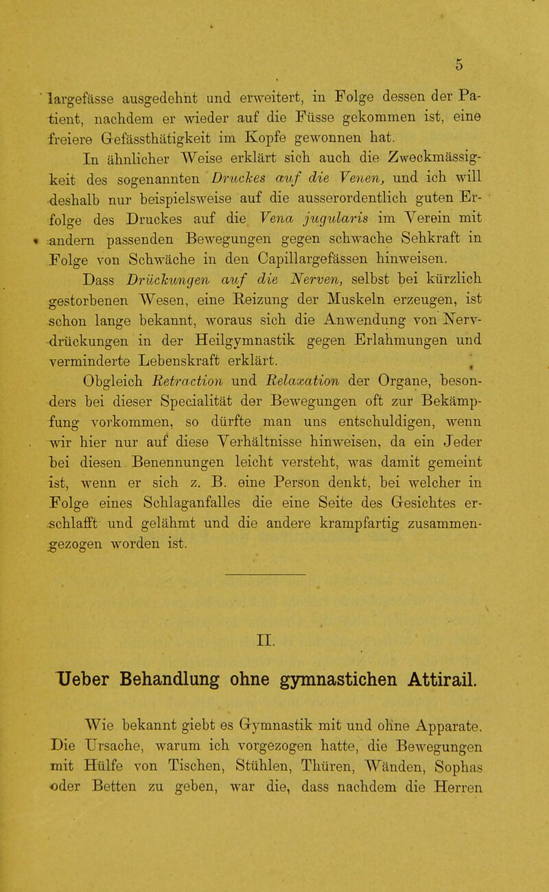 ■ largefässe ausgedehnt und erweitert, in Folge dessen der Pa- tient, nachdem er wieder auf die Füsse gekommen ist, eine freiere Gt-efässthätigkeit im Kopfe gewonnen hat. In ähnlicher Weise erklärt sich auch die Zweckmässig- keit des sogenannten Dmckes auf die Venen, und ich will deshalb nur beispielsweise auf die ausserordentlich guten Er- folge des Druckes auf die Vena jugularis im Verein mit • :andern passenden Bewegungen gegen schwache Sehkraft in Folge von Schwäche in den Capillargefässen hinweisen. Dass Drüchungen auf die Nerven, selbst bei kürzlich gestorbenen Wesen, eine Reizung der Muskeln erzeugen, ist schon lange bekannt, woraus sich die Anwendung von Nerv- drückungen in der Heilgymnastik gegen Erlahmungen und verminderte Lebenskraft erklärt. ^ Obgleich Betraction und Relaxation der Organe, beson- ders bei dieser Specialität der Bewegungen oft zur Bekämp- fung vorkommen, so dürfte man uns entschuldigen, wenn wir hier nur auf diese Verhältnisse hinweisen, da ein Jeder bei diesen Benennungen leicht versteht, was damit gemeint ist, wenn er sich z. B. eine Person denkt, bei welcher in Folge eines Schlaganfalles die eine Seite des Gesichtes er- schlafft und gelähmt und die andere krampfartig zusammen- _gezogen worden ist. II. Ueber Behandlung ohne gymnastichen Attirail. Wie bekannt giebt es G-ymnastik mit und ohne Apparate. Die Ursache, warum ich vorgezogen hatte, die Bewegungen mit Hülfe von Tischen, Stühlen, Thüren, Wänden, Sophas «der Betten zu geben, war die, dass nachdem die Herren