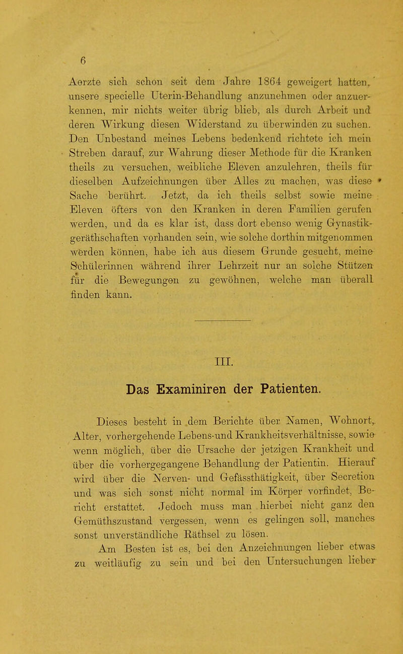 Aerzte sich schon seit dem Jahre 1864 geweigert hatten, unsere specielle Uterin-Behandlung anzunehmen oder anzuer- kennen, mir nichts weiter übrig blieb, als durch Arbeit und deren Wirkung diesen Widerstand zu überwinden zu suchen. Den TJnbestand meines Lebens bedenkend richtete ich mein Streben darauf, zur Wahrung dieser Methode für die Kranken theils zu versuchen, weibliche Eleven anzulehren, theils für dieselben Aufzeichnungen über Alles zu machen, was diese • Sache berührt. Jetzt, da ich theils selbst sowie meine Eleven öfters von den Kranken in deren Familien gerufen werden, und da es klar ist, dass dort ebenso wenig Grynastik- geräthschaften vorhanden sein, wie solche dorthin mitgenommen Wörden können, habe ich aus diesem Grunde gesucht, meine Schülerinnen während ihrer Lehrzeit nur an solche Stützen für die Bewegungen zu gewöhnen, welche man überall finden kann. III. Das Examiniren der Patienten. Dieses besteht in ,dem Berichte über Namen, Wohnort,. Alter, vorhergehende Lebens-und Krankheitsverhältnisse, sowie wenn möglich, über die Ursache der jetzigen Krankheit und über die vorhergegangene Behandlung der Patientin. Hierauf wird über die Nerven- und Gefässthätigkeit, über Secretion und was sich sonst nicht normal im Körper vorfindet, Be- richt erstattet. Jedoch muss man .hierbei nicht ganz den Gemüthszustand vergessen, wenn es gelingen soll, manches sonst unverständliche Eäthsel zu lösen. Am Besten ist es, bei den Anzeichnungen lieber etwas zu weitläufig zu sein und bei den Untersuchungen lieber